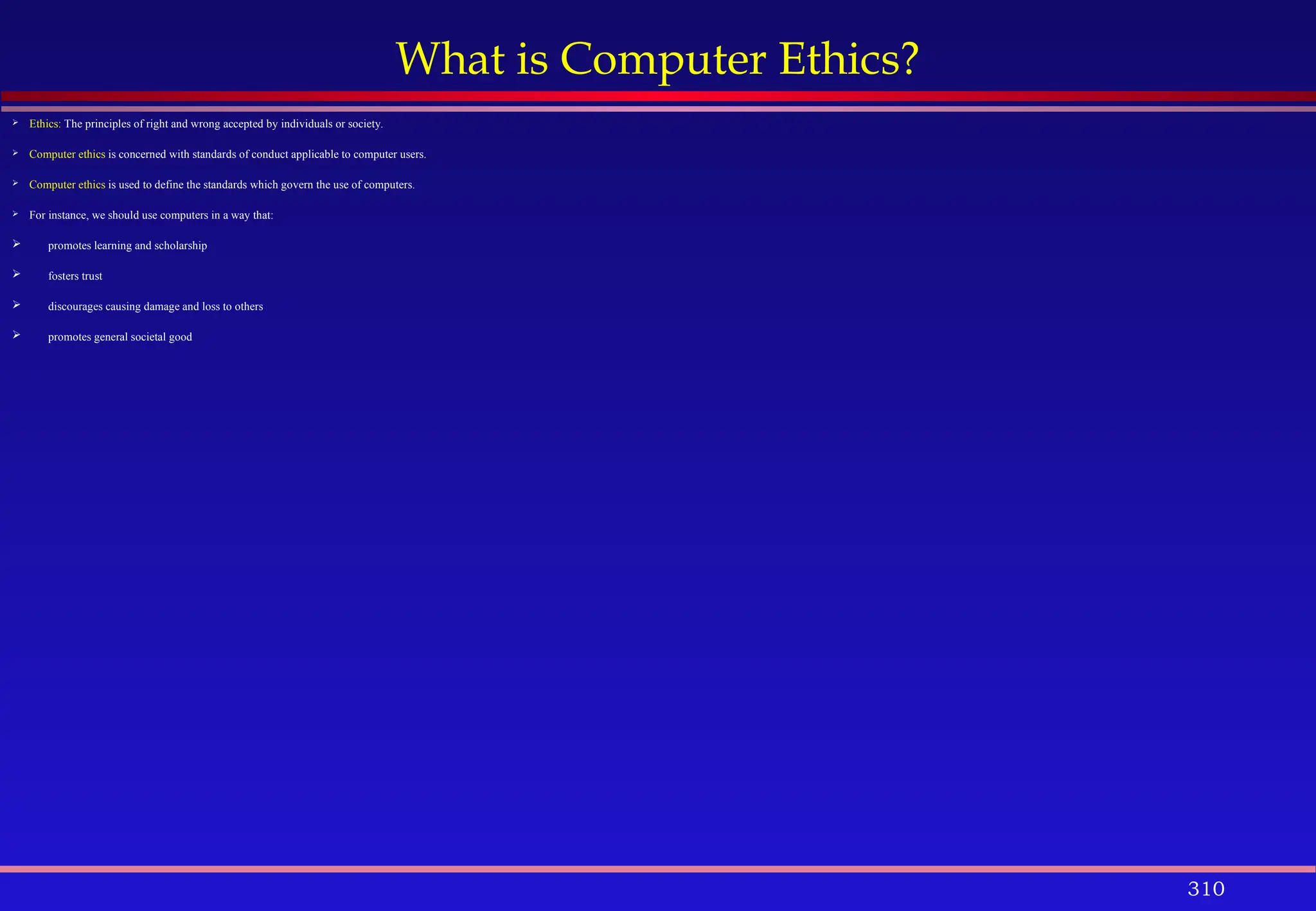 310
What is Computer Ethics?
 Ethics: The principles of right and wrong accepted by individuals or society.
 Computer ethics is concerned with standards of conduct applicable to computer users.
 Computer ethics is used to define the standards which govern the use of computers.
 For instance, we should use computers in a way that:
 promotes learning and scholarship
 fosters trust
 discourages causing damage and loss to others
 promotes general societal good
 