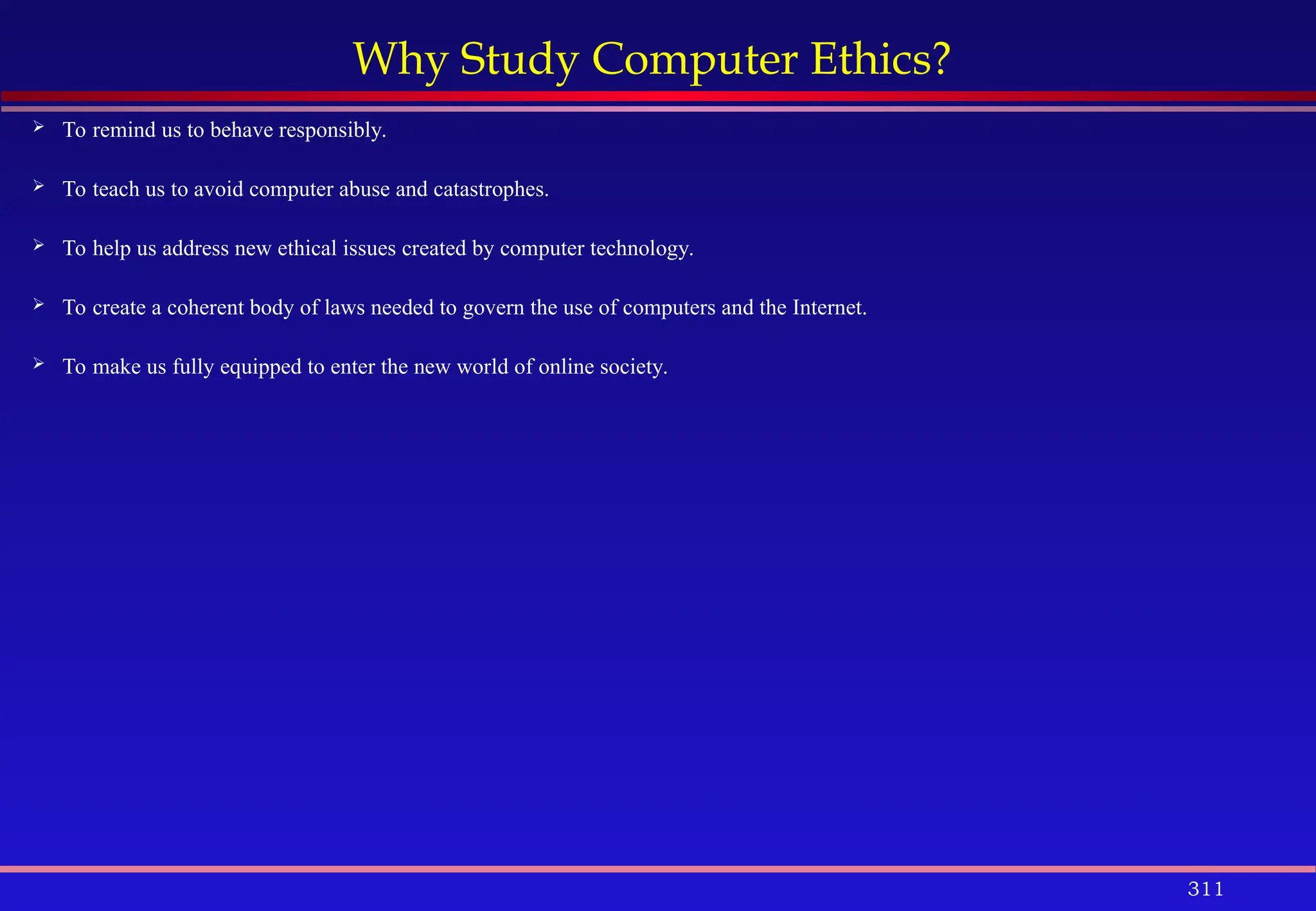 311
Why Study Computer Ethics?
 To remind us to behave responsibly.
 To teach us to avoid computer abuse and catastrophes.
 To help us address new ethical issues created by computer technology.
 To create a coherent body of laws needed to govern the use of computers and the Internet.
 To make us fully equipped to enter the new world of online society.
 