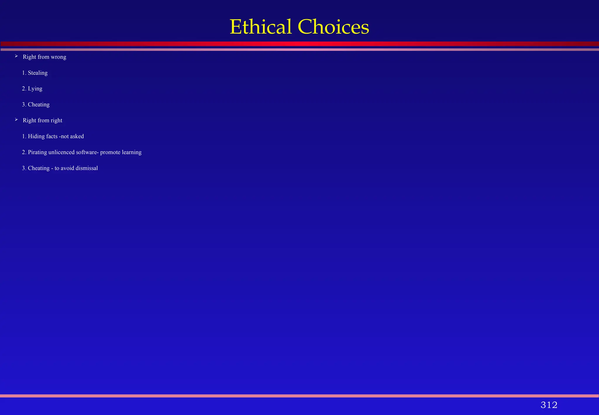 312
Ethical Choices
 Right from wrong
1. Stealing
2. Lying
3. Cheating
 Right from right
1. Hiding facts -not asked
2. Pirating unlicenced software- promote learning
3. Cheating - to avoid dismissal
 