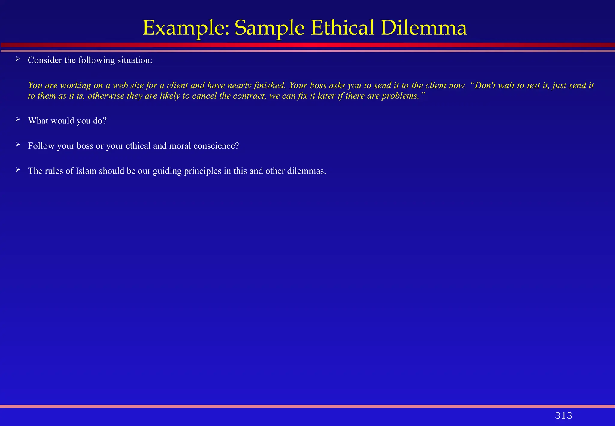 313
Example: Sample Ethical Dilemma
 Consider the following situation:
You are working on a web site for a client and have nearly finished. Your boss asks you to send it to the client now. “Don't wait to test it, just send it
to them as it is, otherwise they are likely to cancel the contract, we can fix it later if there are problems.”
 What would you do?
 Follow your boss or your ethical and moral conscience?
 The rules of Islam should be our guiding principles in this and other dilemmas.
 