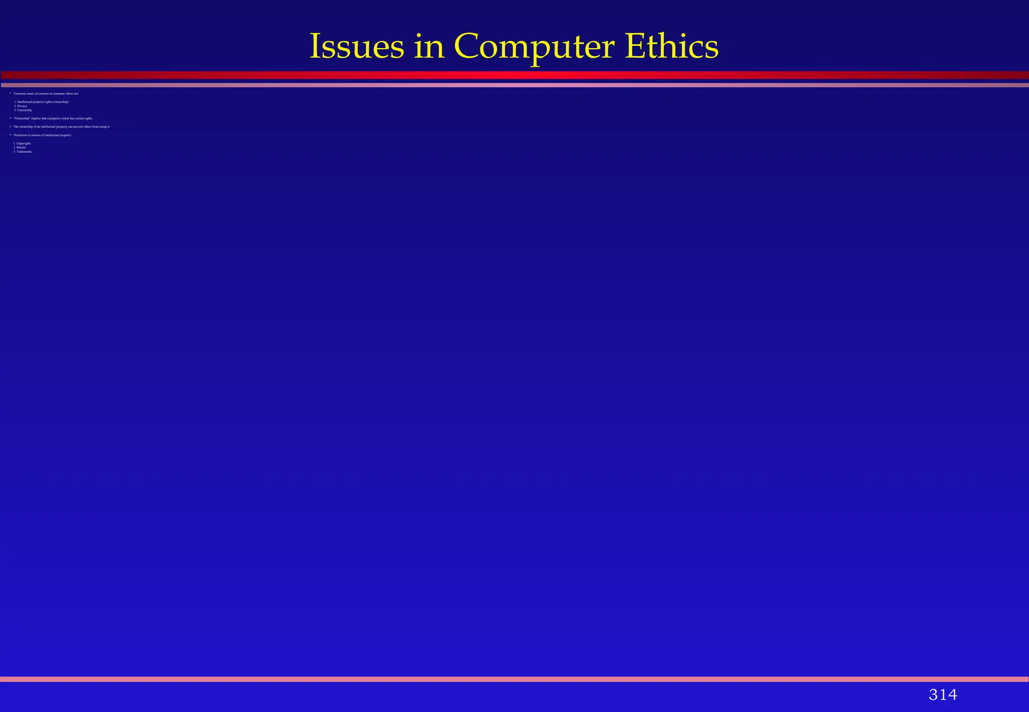 314
Issues in Computer Ethics
 Common issues of concern in computer ethics are:
1. Intellectual property rights (ownership)
2. Privacy
3. Censorship
 "Ownership" implies that a property owner has certain rights.
 The ownership of an intellectual property can prevent others from using it.
 Protection to owners of intellectual property:
1. Copyrights
2. Patents
3. Trademarks
 