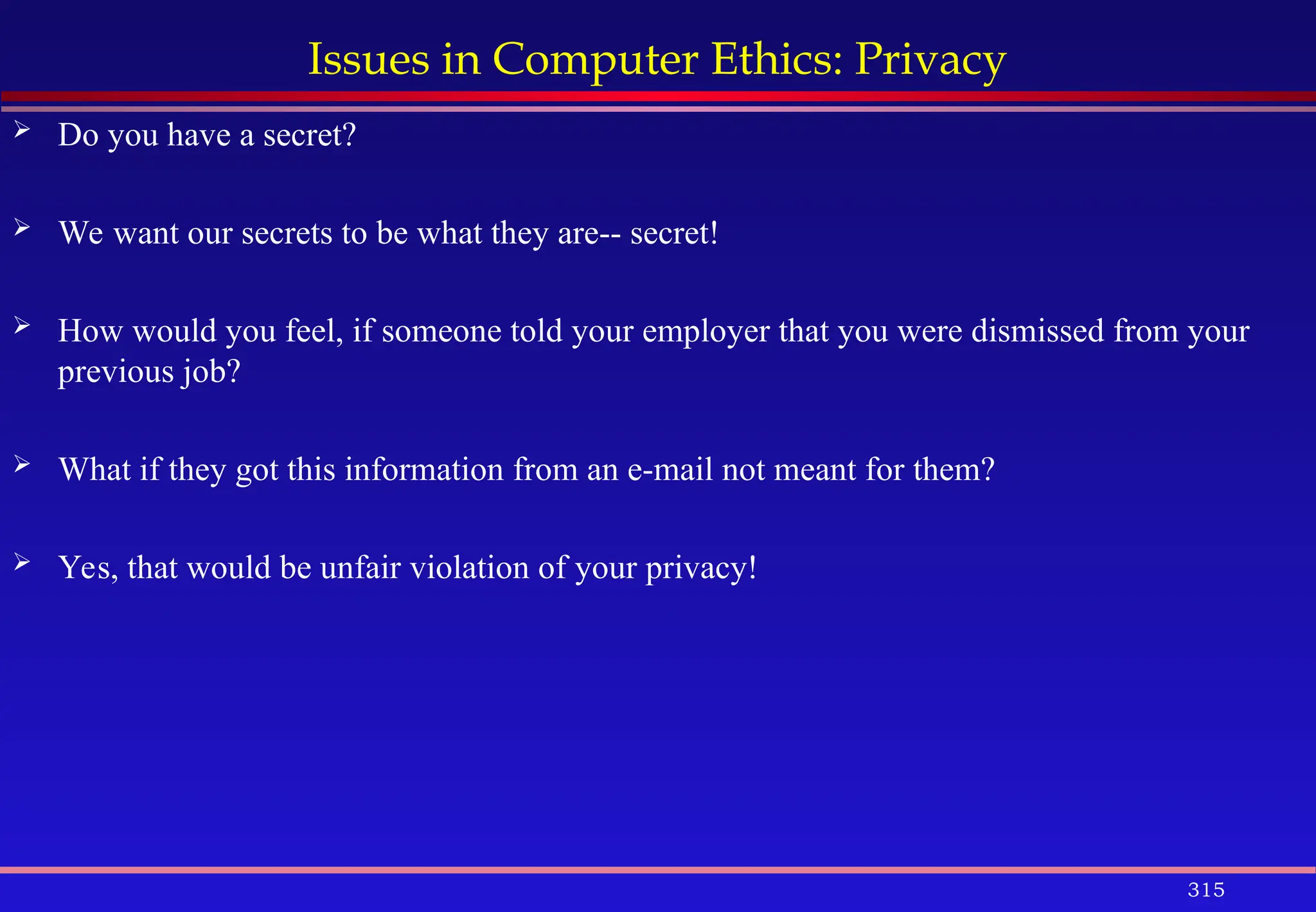 315
Issues in Computer Ethics: Privacy
 Do you have a secret?
 We want our secrets to be what they are-- secret!
 How would you feel, if someone told your employer that you were dismissed from your
previous job?
 What if they got this information from an e-mail not meant for them?
 Yes, that would be unfair violation of your privacy!
 