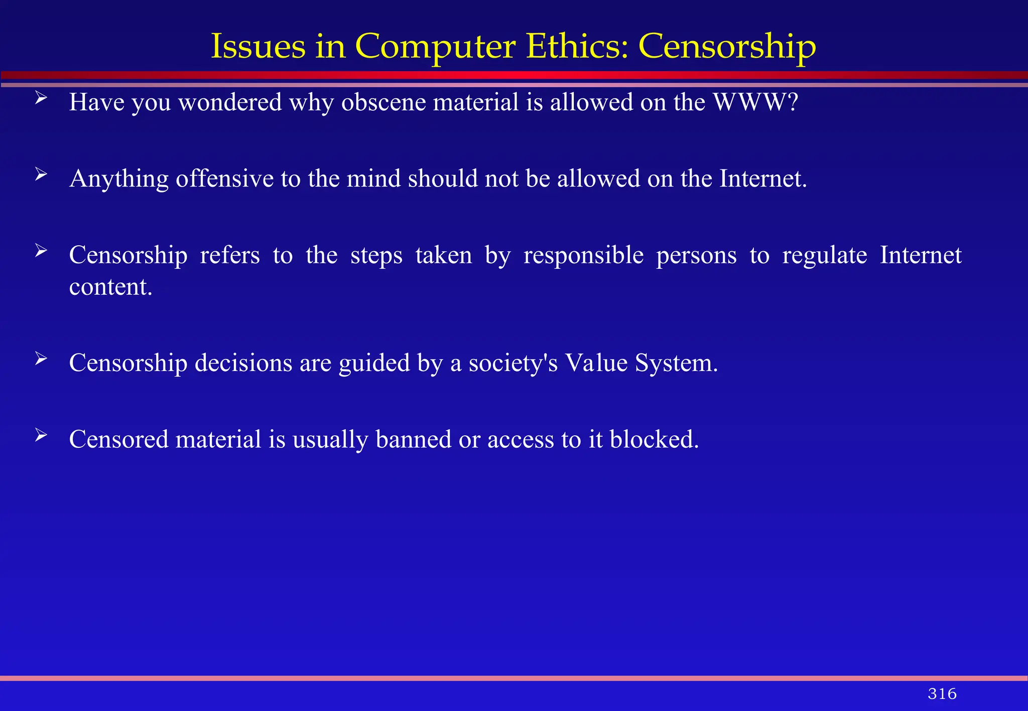 316
Issues in Computer Ethics: Censorship
 Have you wondered why obscene material is allowed on the WWW?
 Anything offensive to the mind should not be allowed on the Internet.
 Censorship refers to the steps taken by responsible persons to regulate Internet
content.
 Censorship decisions are guided by a society's Value System.
 Censored material is usually banned or access to it blocked.
 