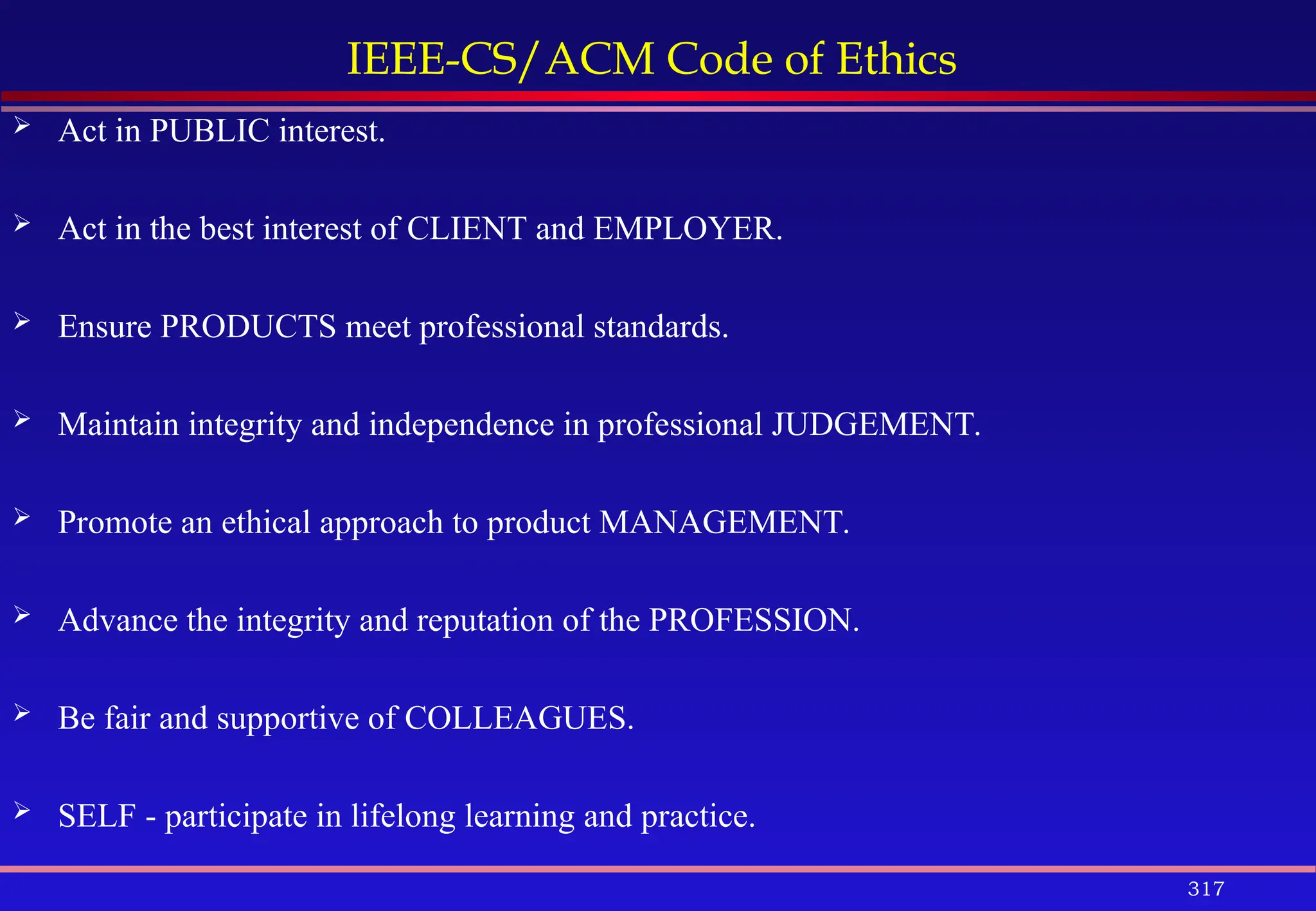 317
IEEE-CS/ACM Code of Ethics
 Act in PUBLIC interest.
 Act in the best interest of CLIENT and EMPLOYER.
 Ensure PRODUCTS meet professional standards.
 Maintain integrity and independence in professional JUDGEMENT.
 Promote an ethical approach to product MANAGEMENT.
 Advance the integrity and reputation of the PROFESSION.
 Be fair and supportive of COLLEAGUES.
 SELF - participate in lifelong learning and practice.
 