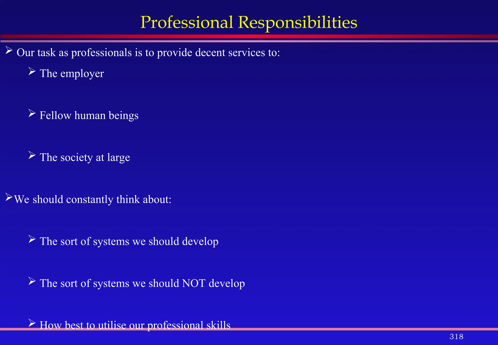 318
Professional Responsibilities
 Our task as professionals is to provide decent services to:
 The employer
 Fellow human beings
 The society at large
We should constantly think about:
 The sort of systems we should develop
 The sort of systems we should NOT develop
 How best to utilise our professional skills
 