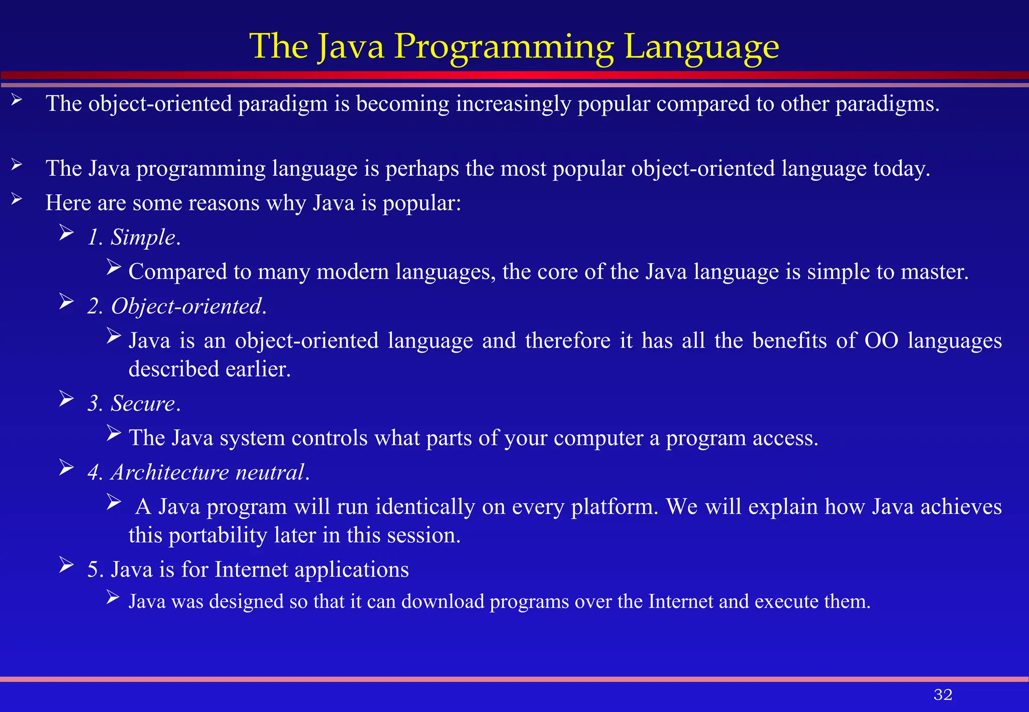 32
The Java Programming Language
 The object-oriented paradigm is becoming increasingly popular compared to other paradigms.
 The Java programming language is perhaps the most popular object-oriented language today.
 Here are some reasons why Java is popular:
 1. Simple.
 Compared to many modern languages, the core of the Java language is simple to master.
 2. Object-oriented.
 Java is an object-oriented language and therefore it has all the benefits of OO languages
described earlier.
 3. Secure.
 The Java system controls what parts of your computer a program access.
 4. Architecture neutral.
 A Java program will run identically on every platform. We will explain how Java achieves
this portability later in this session.
 5. Java is for Internet applications
 Java was designed so that it can download programs over the Internet and execute them.
 