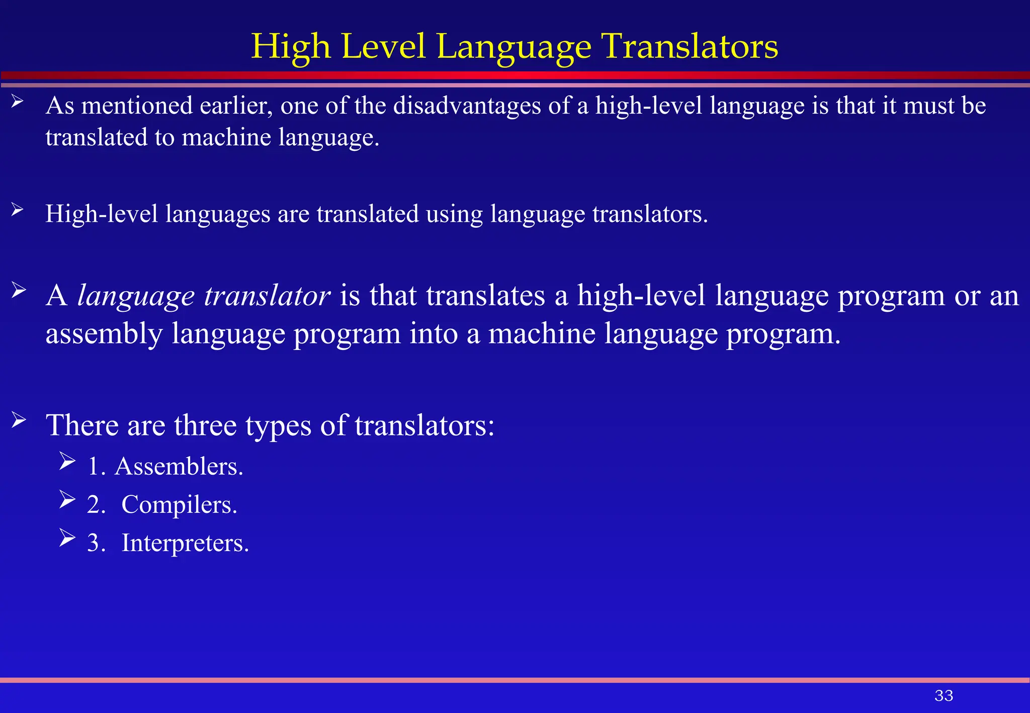 33
High Level Language Translators
 As mentioned earlier, one of the disadvantages of a high-level language is that it must be
translated to machine language.
 High-level languages are translated using language translators.
 A language translator is that translates a high-level language program or an
assembly language program into a machine language program.
 There are three types of translators:
 1. Assemblers.
 2. Compilers.
 3. Interpreters.
 