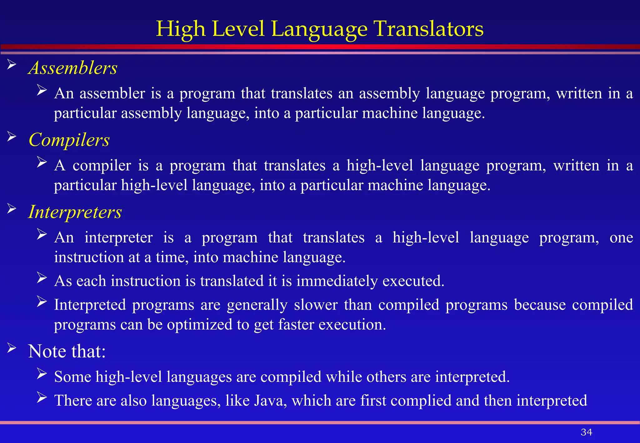 34
High Level Language Translators
 Assemblers
 An assembler is a program that translates an assembly language program, written in a
particular assembly language, into a particular machine language.
 Compilers
 A compiler is a program that translates a high-level language program, written in a
particular high-level language, into a particular machine language.
 Interpreters
 An interpreter is a program that translates a high-level language program, one
instruction at a time, into machine language.
 As each instruction is translated it is immediately executed.
 Interpreted programs are generally slower than compiled programs because compiled
programs can be optimized to get faster execution.
 Note that:
 Some high-level languages are compiled while others are interpreted.
 There are also languages, like Java, which are first complied and then interpreted
 
