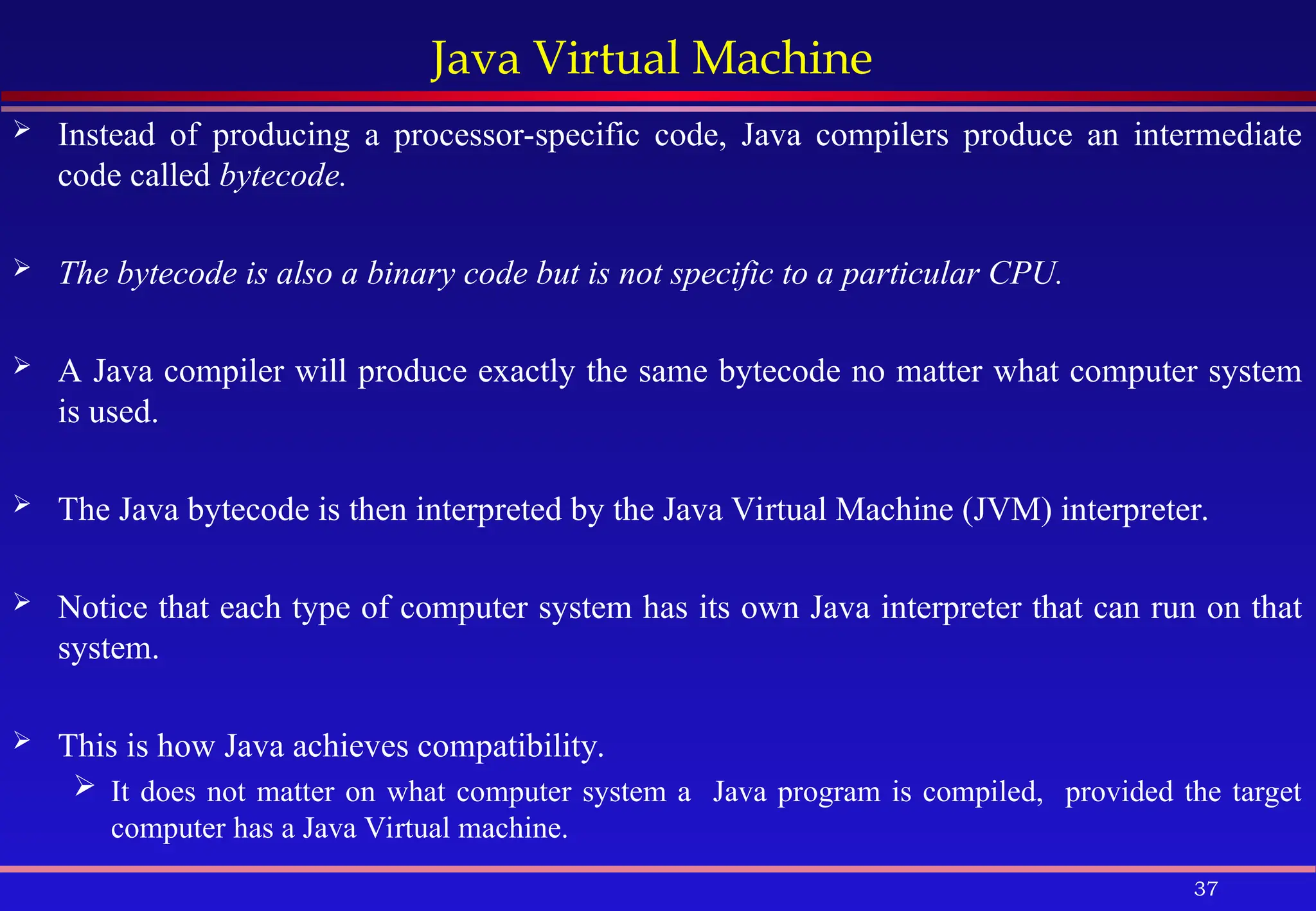 37
Java Virtual Machine
 Instead of producing a processor-specific code, Java compilers produce an intermediate
code called bytecode.
 The bytecode is also a binary code but is not specific to a particular CPU.
 A Java compiler will produce exactly the same bytecode no matter what computer system
is used.
 The Java bytecode is then interpreted by the Java Virtual Machine (JVM) interpreter.
 Notice that each type of computer system has its own Java interpreter that can run on that
system.
 This is how Java achieves compatibility.
 It does not matter on what computer system a Java program is compiled, provided the target
computer has a Java Virtual machine.
 