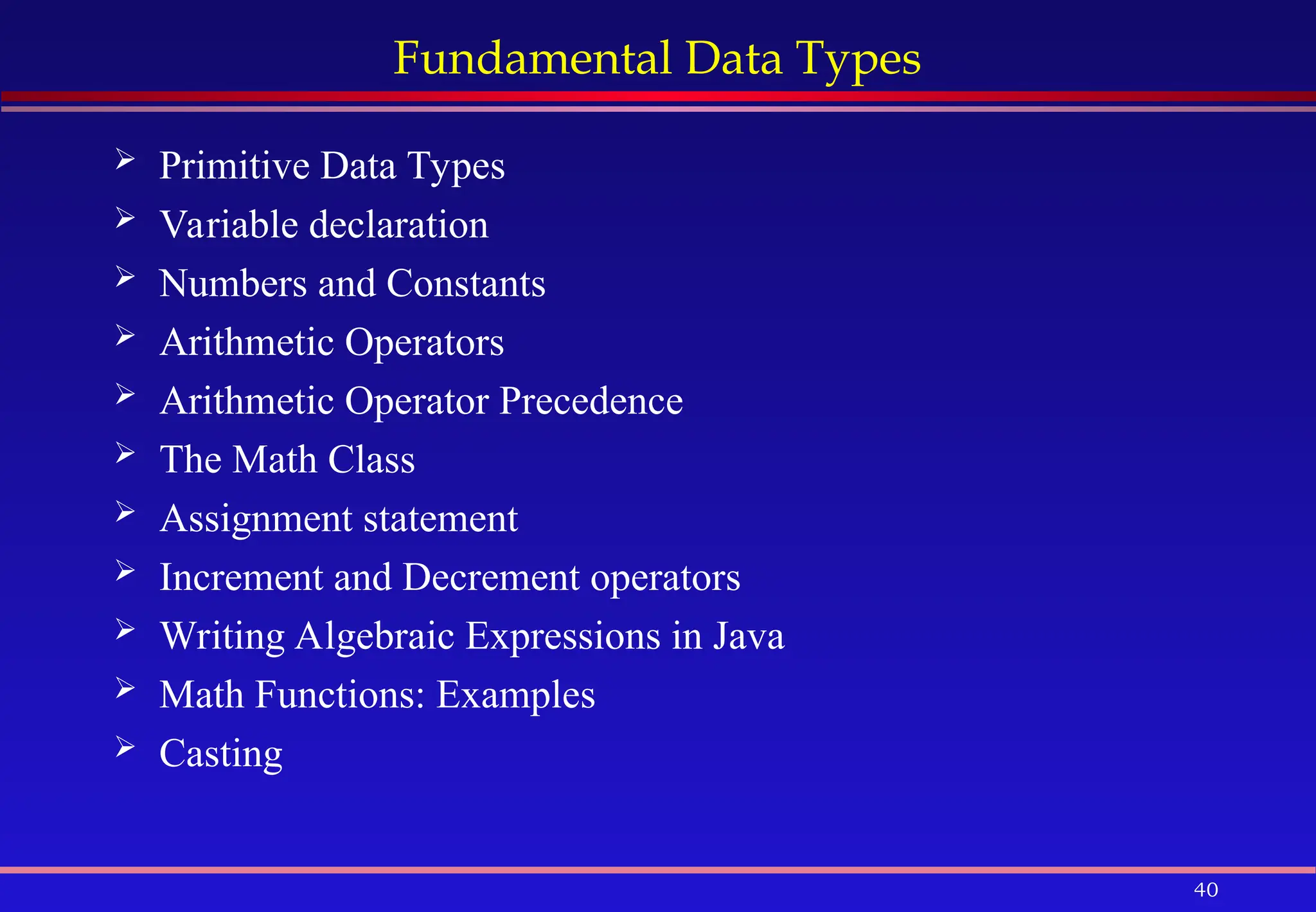 40
Fundamental Data Types
 Primitive Data Types
 Variable declaration
 Numbers and Constants
 Arithmetic Operators
 Arithmetic Operator Precedence
 The Math Class
 Assignment statement
 Increment and Decrement operators
 Writing Algebraic Expressions in Java
 Math Functions: Examples
 Casting
 