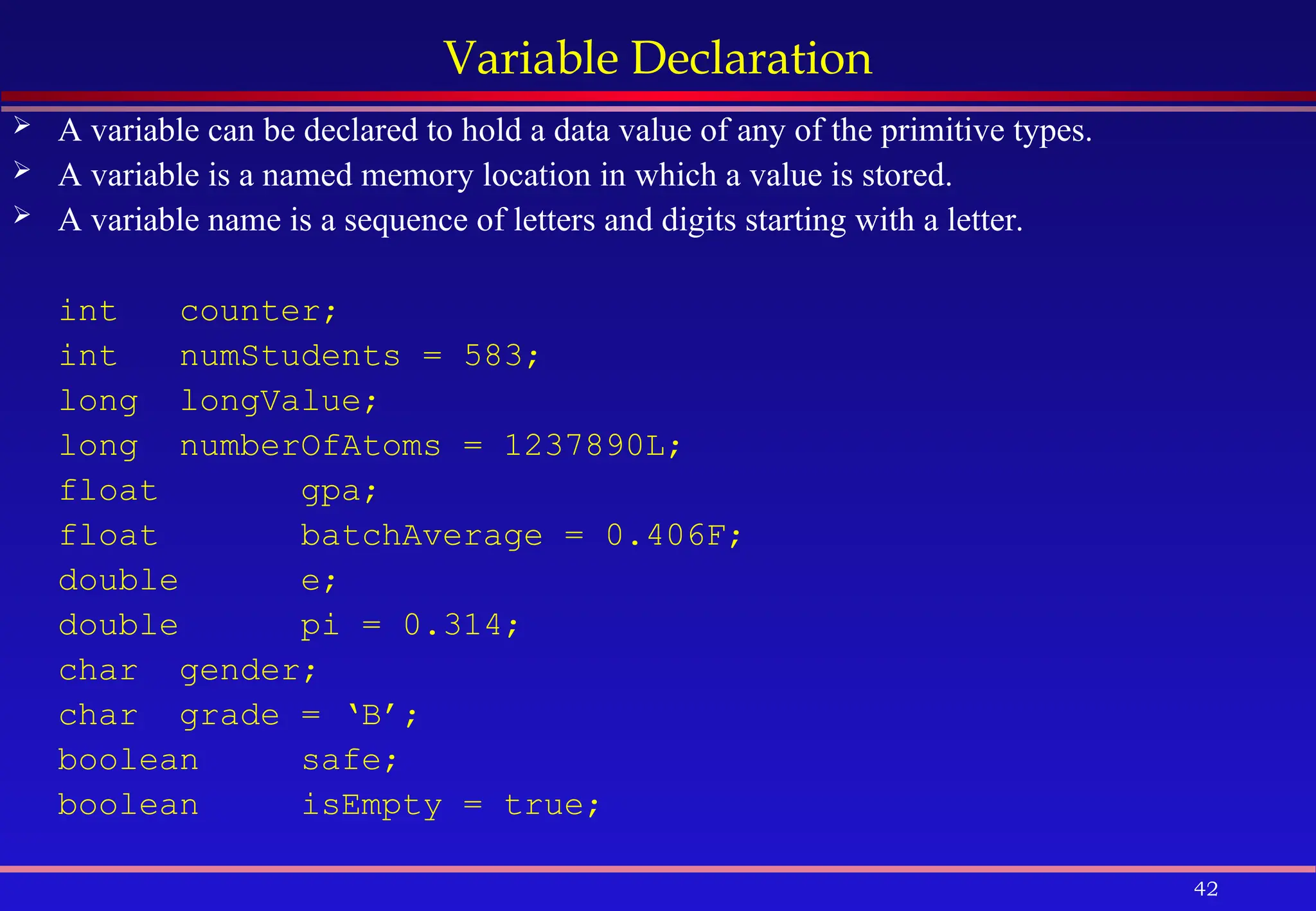 42
Variable Declaration
 A variable can be declared to hold a data value of any of the primitive types.
 A variable is a named memory location in which a value is stored.
 A variable name is a sequence of letters and digits starting with a letter.
int counter;
int numStudents = 583;
long longValue;
long numberOfAtoms = 1237890L;
float gpa;
float batchAverage = 0.406F;
double e;
double pi = 0.314;
char gender;
char grade = ‘B’;
boolean safe;
boolean isEmpty = true;
 