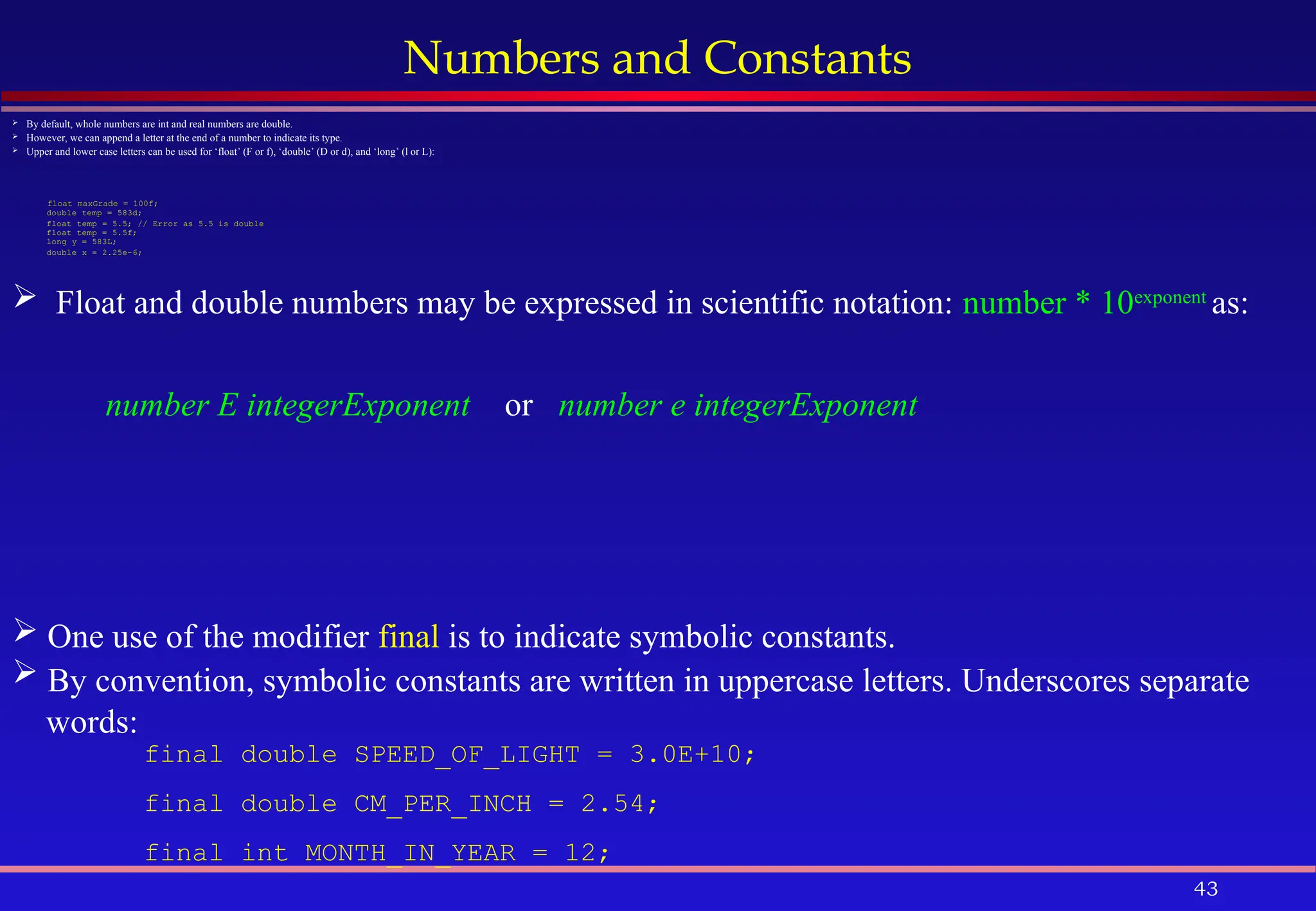 43
Numbers and Constants
 By default, whole numbers are int and real numbers are double.
 However, we can append a letter at the end of a number to indicate its type.
 Upper and lower case letters can be used for ‘float’ (F or f), ‘double’ (D or d), and ‘long’ (l or L):
float maxGrade = 100f;
double temp = 583d;
float temp = 5.5; // Error as 5.5 is double
float temp = 5.5f;
long y = 583L;
double x = 2.25e-6;
 One use of the modifier final is to indicate symbolic constants.
 By convention, symbolic constants are written in uppercase letters. Underscores separate
words:
final double SPEED_OF_LIGHT = 3.0E+10;
final double CM_PER_INCH = 2.54;
final int MONTH_IN_YEAR = 12;
 Float and double numbers may be expressed in scientific notation: number * 10exponent
as:
number E integerExponent or number e integerExponent
 