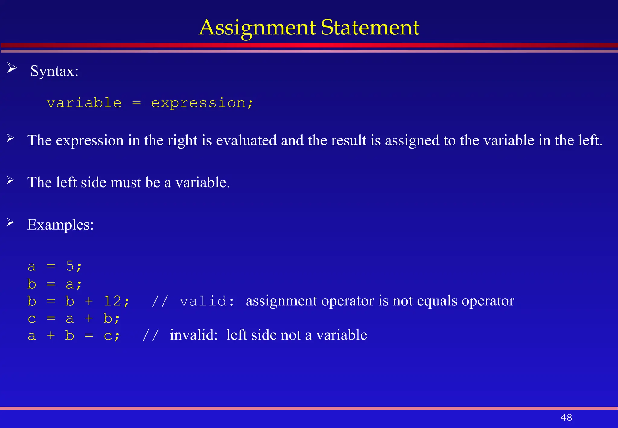 48
Assignment Statement
variable = expression;
 The expression in the right is evaluated and the result is assigned to the variable in the left.
 The left side must be a variable.
 Examples:
a = 5;
b = a;
b = b + 12; // valid: assignment operator is not equals operator
c = a + b;
a + b = c; // invalid: left side not a variable
 Syntax:
 