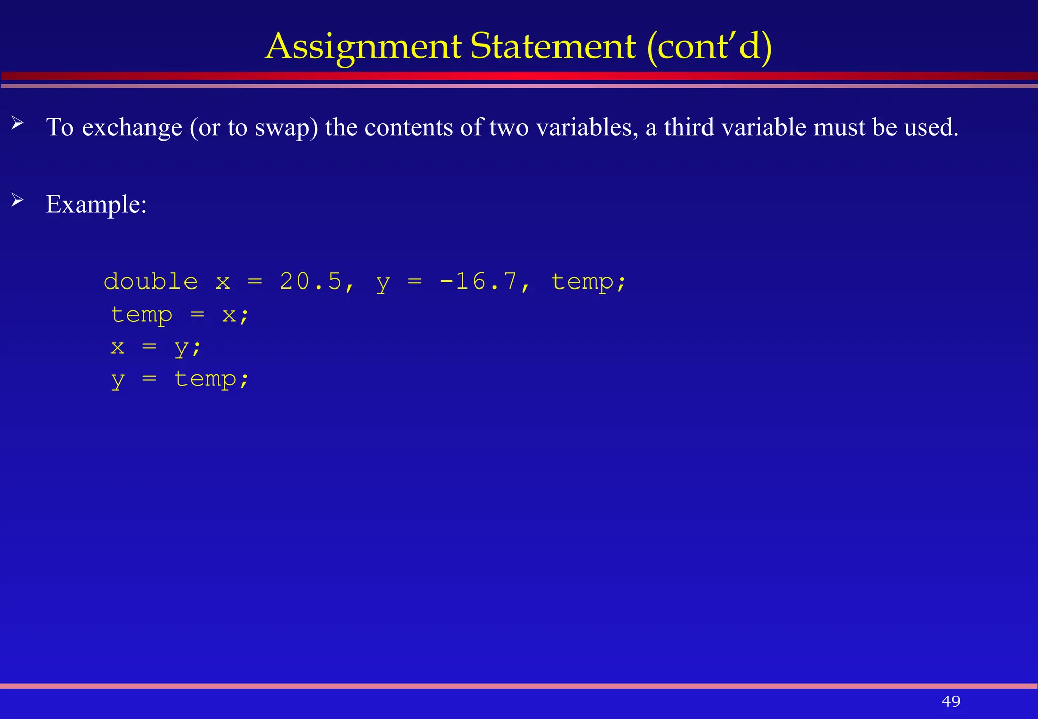 49
Assignment Statement (cont’d)
 To exchange (or to swap) the contents of two variables, a third variable must be used.
 Example:
double x = 20.5, y = -16.7, temp;
temp = x;
x = y;
y = temp;
 