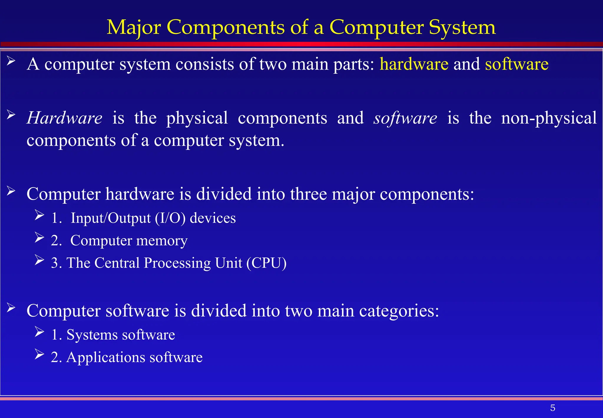 5
Major Components of a Computer System
 A computer system consists of two main parts: hardware and software
 Hardware is the physical components and software is the non-physical
components of a computer system.
 Computer hardware is divided into three major components:
 1. Input/Output (I/O) devices
 2. Computer memory
 3. The Central Processing Unit (CPU)
 Computer software is divided into two main categories:
 1. Systems software
 2. Applications software
 