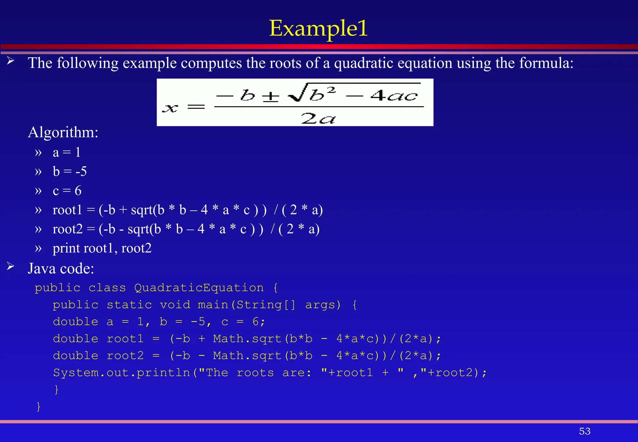 53
Example1
 The following example computes the roots of a quadratic equation using the formula:
Algorithm:
» a = 1
» b = -5
» c = 6
» root1 = (-b + sqrt(b * b – 4 * a * c ) ) / ( 2 * a)
» root2 = (-b - sqrt(b * b – 4 * a * c ) ) / ( 2 * a)
» print root1, root2
 Java code:
public class QuadraticEquation {
public static void main(String[] args) {
double a = 1, b = -5, c = 6;
double root1 = (-b + Math.sqrt(b*b - 4*a*c))/(2*a);
double root2 = (-b - Math.sqrt(b*b - 4*a*c))/(2*a);
System.out.println("The roots are: "+root1 + " ,"+root2);
}
}
 