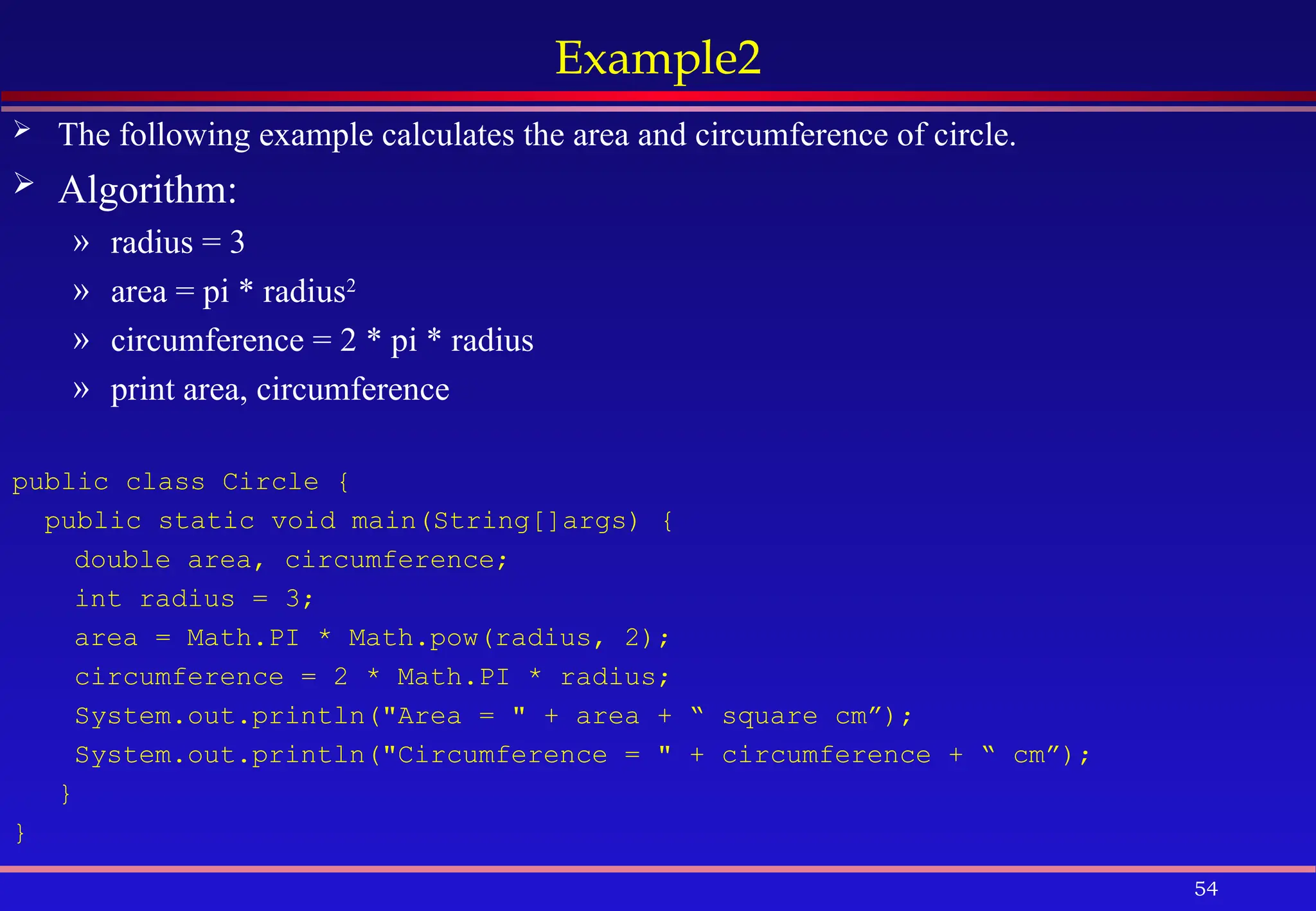 54
Example2
 The following example calculates the area and circumference of circle.
 Algorithm:
» radius = 3
» area = pi * radius2
» circumference = 2 * pi * radius
» print area, circumference
public class Circle {
public static void main(String[]args) {
double area, circumference;
int radius = 3;
area = Math.PI * Math.pow(radius, 2);
circumference = 2 * Math.PI * radius;
System.out.println("Area = " + area + “ square cm”);
System.out.println("Circumference = " + circumference + “ cm”);
}
}
 
