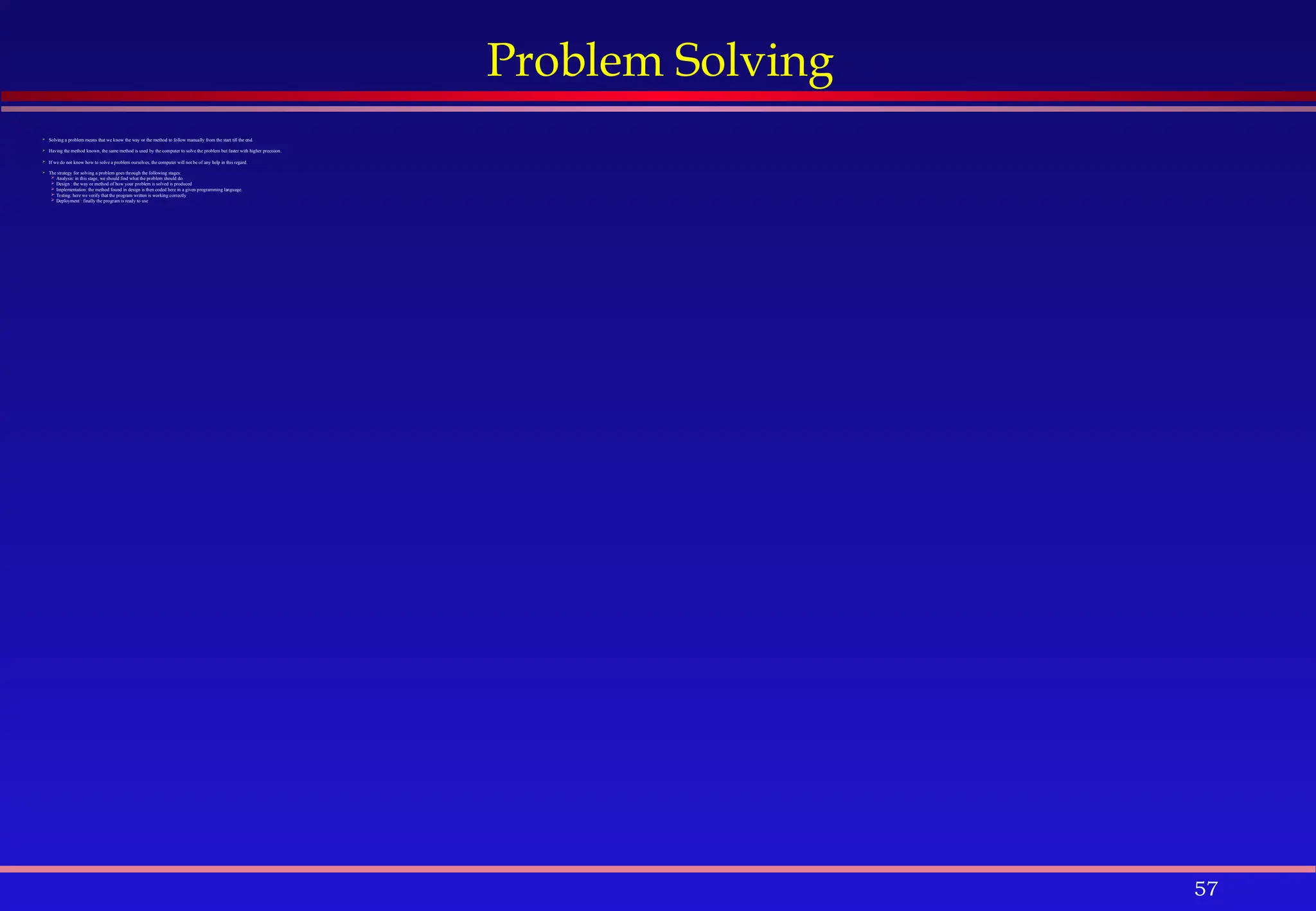 57
Problem Solving
 Solving a problem means that we know the way or the method to follow manually from the start till the end.
 Having the method known, the same method is used by the computer to solve the problem but faster with higher precision.
 If we do not know how to solve a problem ourselves, the computer will not be of any help in this regard.
 The strategy for solving a problem goes through the following stages:
 Analysis: in this stage, we should find what the problem should do.
 Design : the way or method of how your problem is solved is produced
 Implementation: the method found in design is then coded here in a given programming language.
 Testing: here we verify that the program written is working correctly
 Deployment : finally the program is ready to use
 