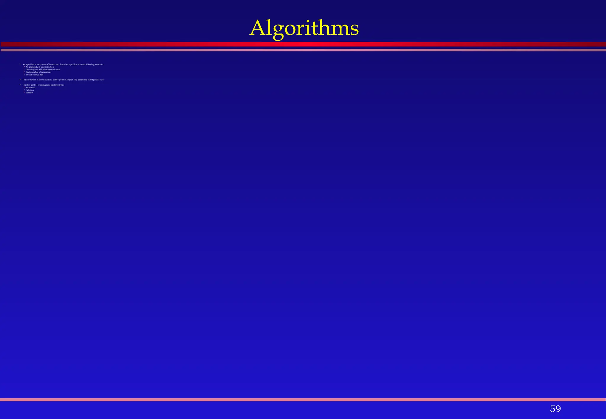 59
Algorithms
 An algorithm is a sequence of instructions that solve a problem with the following properties:
 No ambiguity in any instruction
 No ambiguity which instruction is next
 Finite number of instructions
 Execution must halt
 The description of the instructions can be given in English like statements called pseudo-code
 The flow control of instructions has three types:
 Sequential
 Selection
 Iteration
 