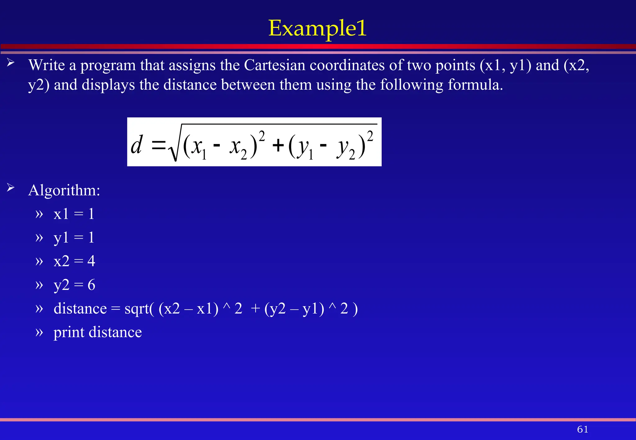 61
Example1
 Write a program that assigns the Cartesian coordinates of two points (x1, y1) and (x2,
y2) and displays the distance between them using the following formula.
 Algorithm:
» x1 = 1
» y1 = 1
» x2 = 4
» y2 = 6
» distance = sqrt( (x2 – x1) ^ 2 + (y2 – y1) ^ 2 )
» print distance
2
2
1
2
2
1 )
(
)
( y
y
x
x
d 



 