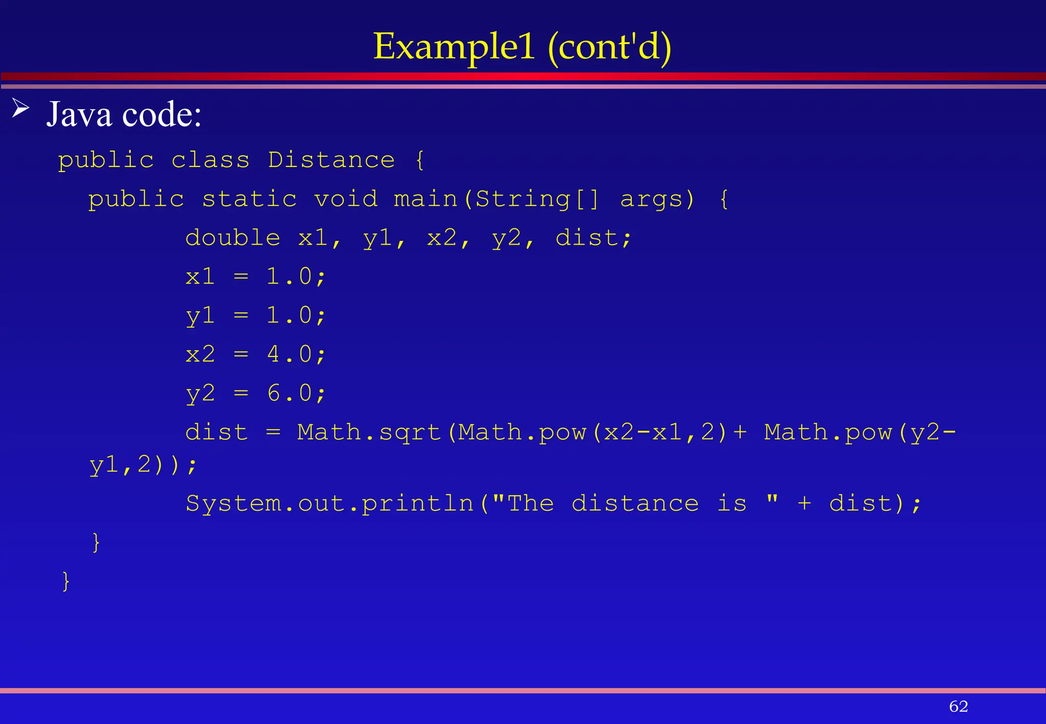 62
Example1 (cont'd)
 Java code:
public class Distance {
public static void main(String[] args) {
double x1, y1, x2, y2, dist;
x1 = 1.0;
y1 = 1.0;
x2 = 4.0;
y2 = 6.0;
dist = Math.sqrt(Math.pow(x2-x1,2)+ Math.pow(y2-
y1,2));
System.out.println("The distance is " + dist);
}
}
 