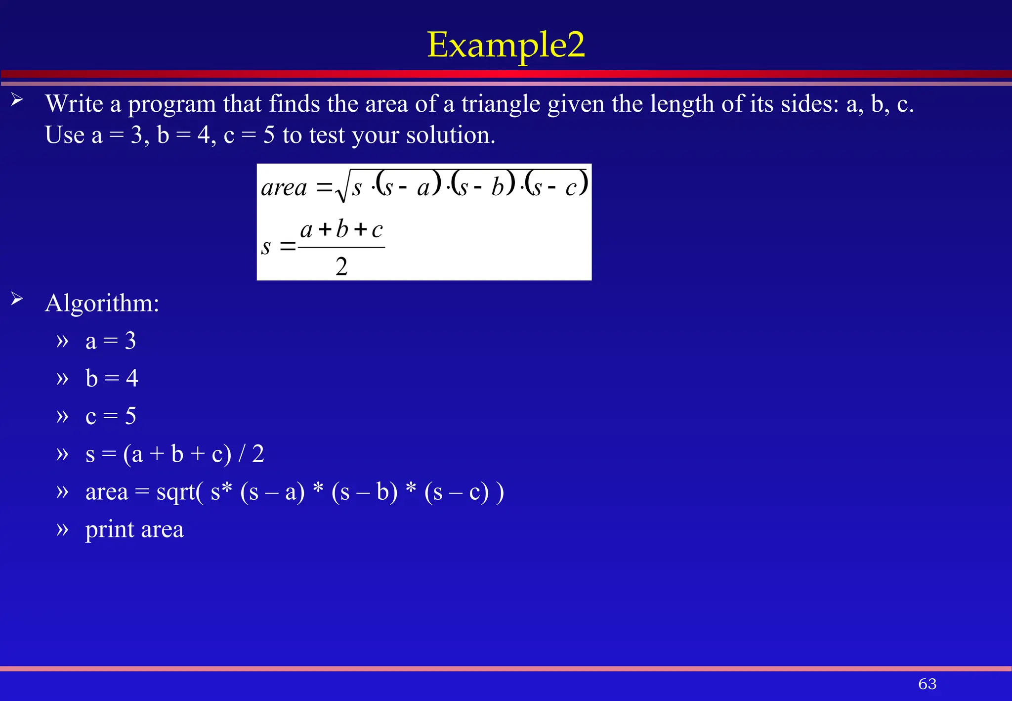 63
Example2
 Write a program that finds the area of a triangle given the length of its sides: a, b, c.
Use a = 3, b = 4, c = 5 to test your solution.
 Algorithm:
» a = 3
» b = 4
» c = 5
» s = (a + b + c) / 2
» area = sqrt( s* (s – a) * (s – b) * (s – c) )
» print area
     
2
c
b
a
s
c
s
b
s
a
s
s
area










 