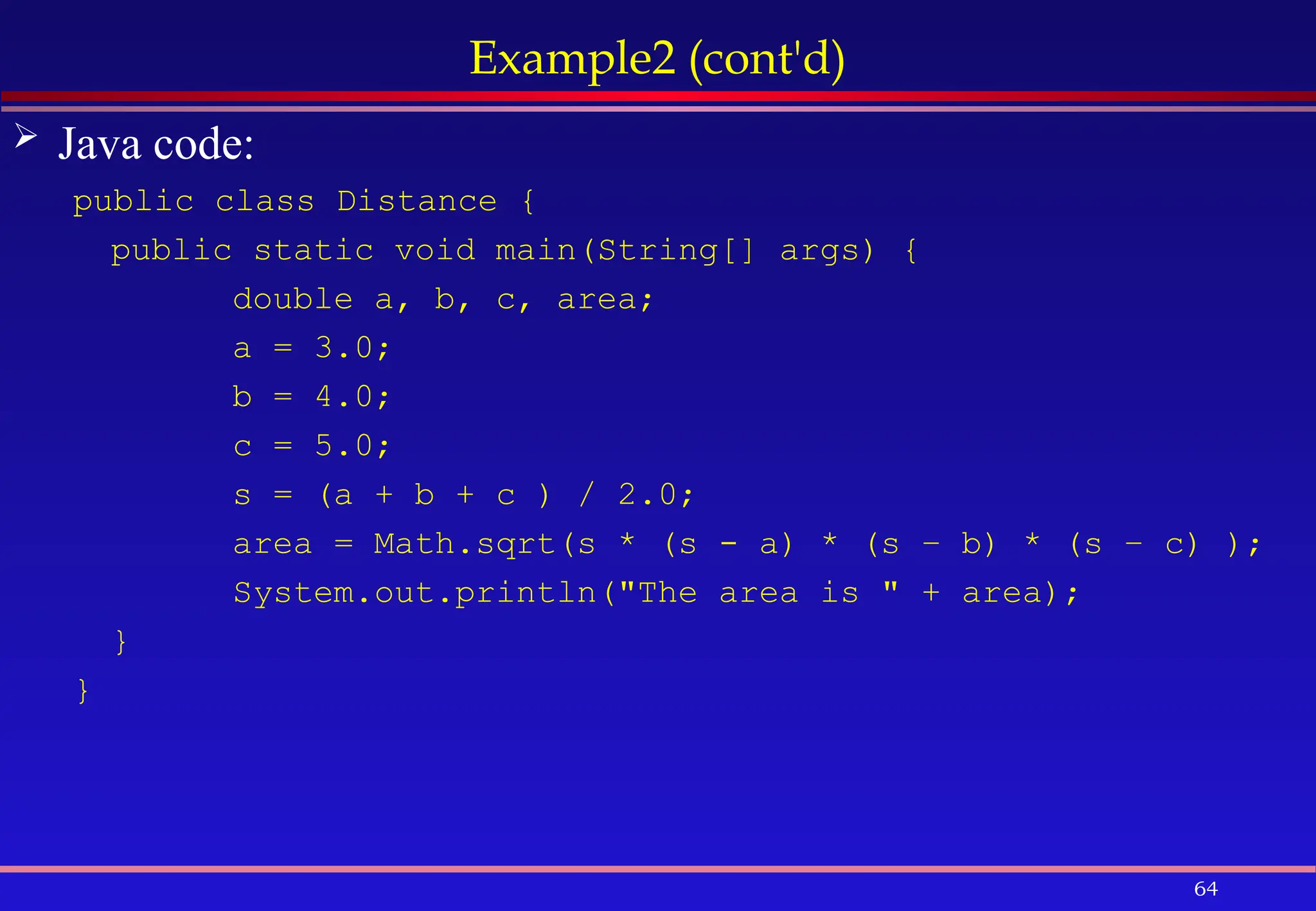 64
Example2 (cont'd)
 Java code:
public class Distance {
public static void main(String[] args) {
double a, b, c, area;
a = 3.0;
b = 4.0;
c = 5.0;
s = (a + b + c ) / 2.0;
area = Math.sqrt(s * (s - a) * (s – b) * (s – c) );
System.out.println("The area is " + area);
}
}
 