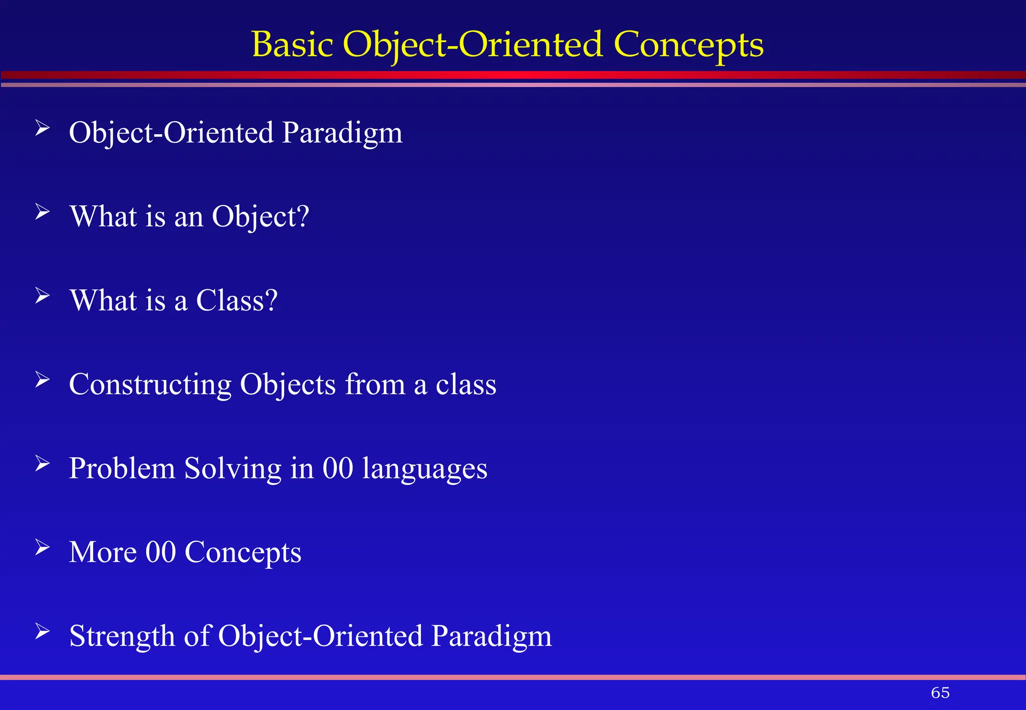 65
Basic Object-Oriented Concepts
 Object-Oriented Paradigm
 What is an Object?
 What is a Class?
 Constructing Objects from a class
 Problem Solving in 00 languages
 More 00 Concepts
 Strength of Object-Oriented Paradigm
 