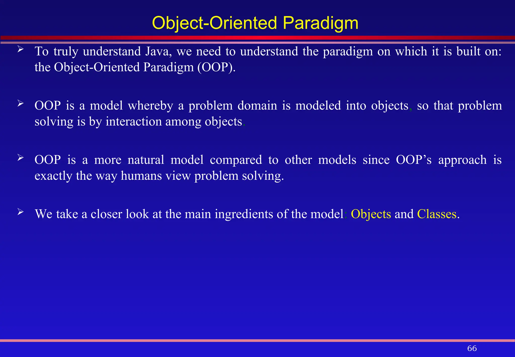 66
Object-Oriented Paradigm
 To truly understand Java, we need to understand the paradigm on which it is built on:
the Object-Oriented Paradigm (OOP).
 OOP is a model whereby a problem domain is modeled into objects, so that problem
solving is by interaction among objects.
 OOP is a more natural model compared to other models since OOP’s approach is
exactly the way humans view problem solving.
 We take a closer look at the main ingredients of the model: Objects and Classes.
 