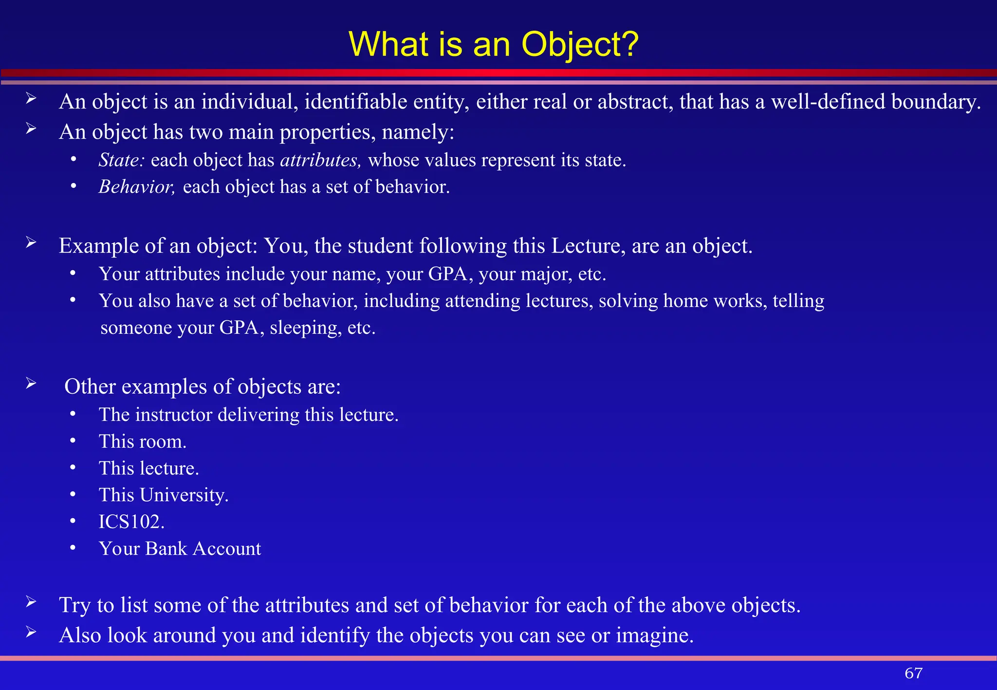 67
What is an Object?
 An object is an individual, identifiable entity, either real or abstract, that has a well-defined boundary.
 An object has two main properties, namely:
• State: each object has attributes, whose values represent its state.
• Behavior, each object has a set of behavior.
 Example of an object: You, the student following this Lecture, are an object.
• Your attributes include your name, your GPA, your major, etc.
• You also have a set of behavior, including attending lectures, solving home works, telling
someone your GPA, sleeping, etc.
 Other examples of objects are:
• The instructor delivering this lecture.
• This room.
• This lecture.
• This University.
• ICS102.
• Your Bank Account
 Try to list some of the attributes and set of behavior for each of the above objects.
 Also look around you and identify the objects you can see or imagine.
 