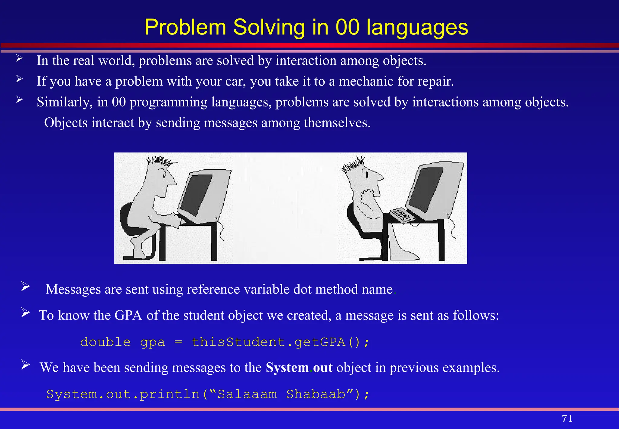 71
Problem Solving in 00 languages
 In the real world, problems are solved by interaction among objects.
 If you have a problem with your car, you take it to a mechanic for repair.
 Similarly, in 00 programming languages, problems are solved by interactions among objects.
Objects interact by sending messages among themselves.
Messages are sent using reference variable dot method name.
 To know the GPA of the student object we created, a message is sent as follows:
double gpa = thisStudent.getGPA();
 We have been sending messages to the System.out object in previous examples.
System.out.println(“Salaaam Shabaab”);
 