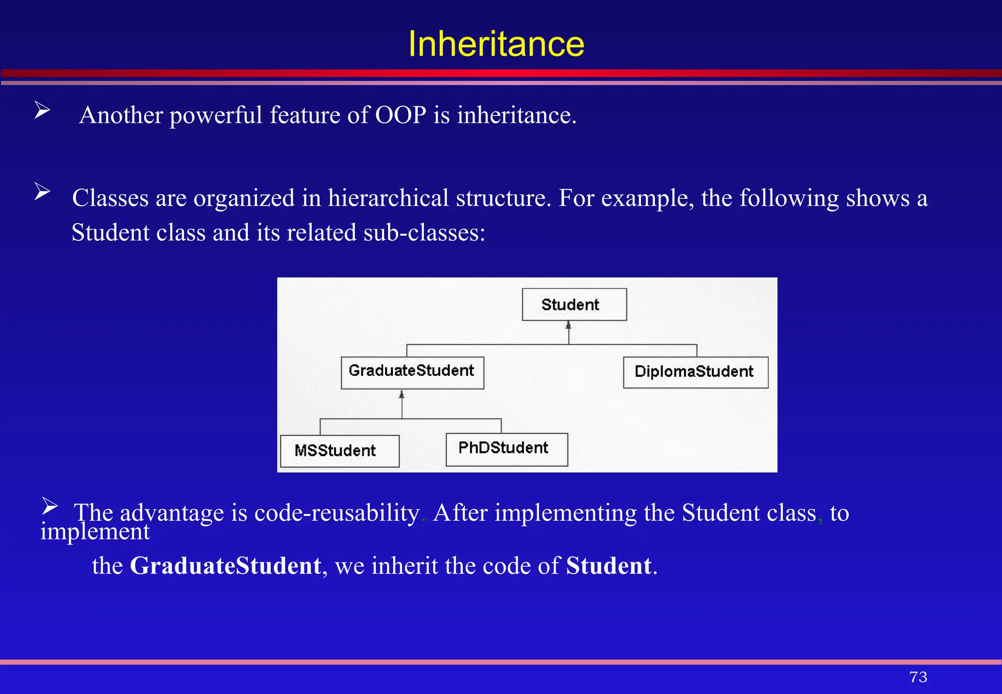 73
Inheritance
 Another powerful feature of OOP is inheritance.
 Classes are organized in hierarchical structure. For example, the following shows a
Student class and its related sub-classes:
 The advantage is code-reusability. After implementing the Student class, to
implement
the GraduateStudent, we inherit the code of Student.
 