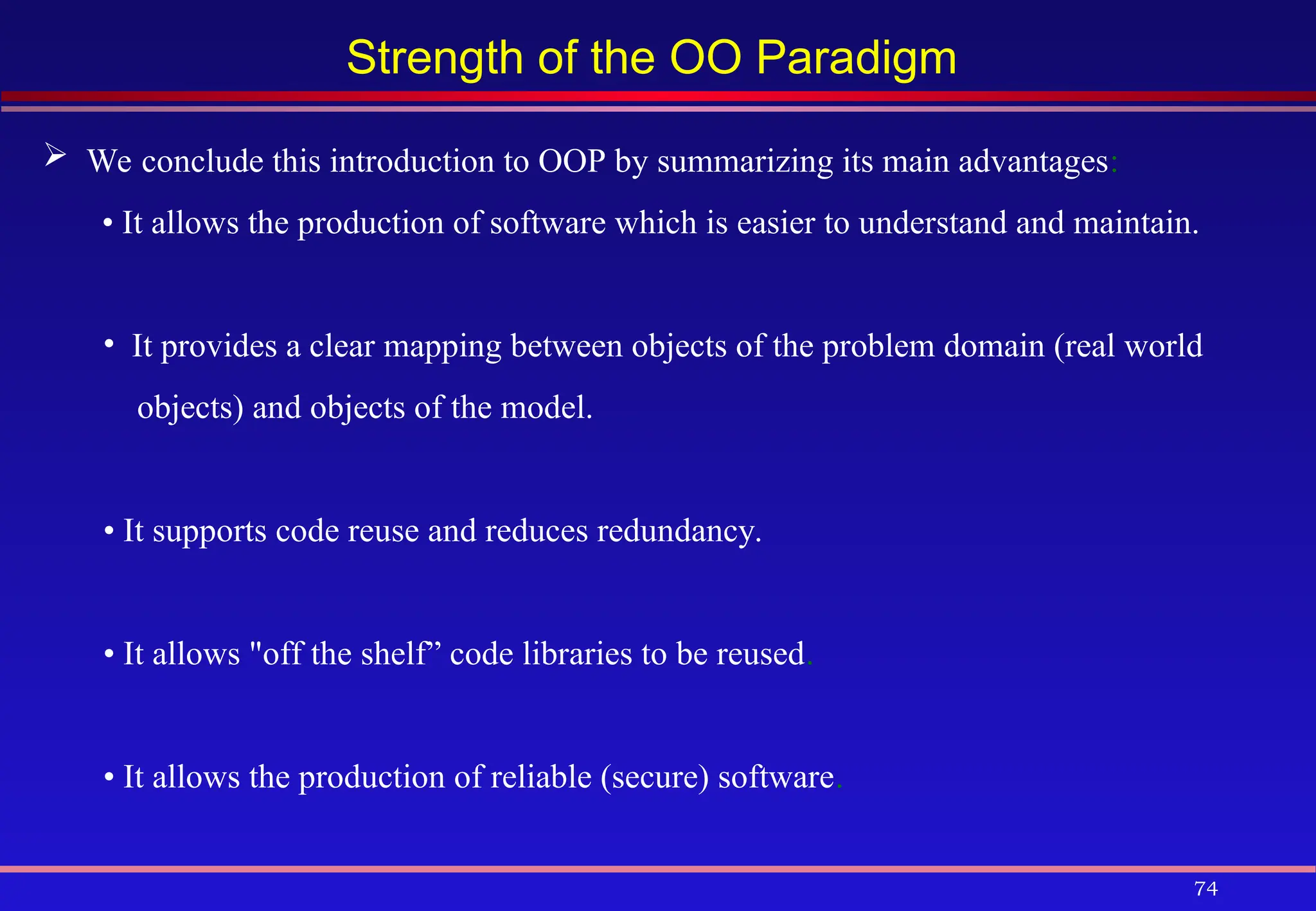 74
Strength of the OO Paradigm
 We conclude this introduction to OOP by summarizing its main advantages:
• It allows the production of software which is easier to understand and maintain.
• It provides a clear mapping between objects of the problem domain (real world
objects) and objects of the model.
• It supports code reuse and reduces redundancy.
• It allows "off the shelf” code libraries to be reused.
• It allows the production of reliable (secure) software.
 