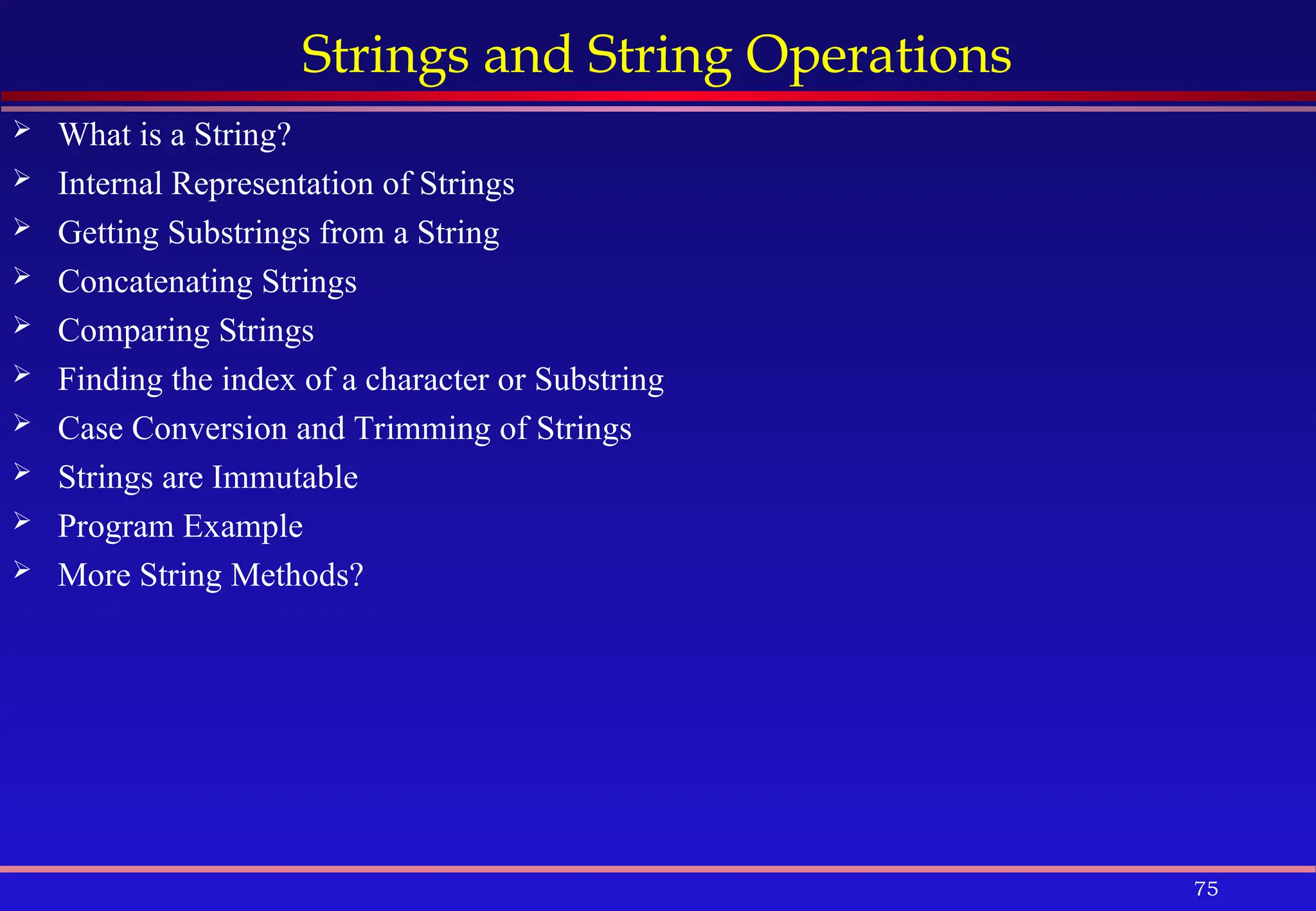 75
Strings and String Operations
 What is a String?
 Internal Representation of Strings
 Getting Substrings from a String
 Concatenating Strings
 Comparing Strings
 Finding the index of a character or Substring
 Case Conversion and Trimming of Strings
 Strings are Immutable
 Program Example
 More String Methods?
 