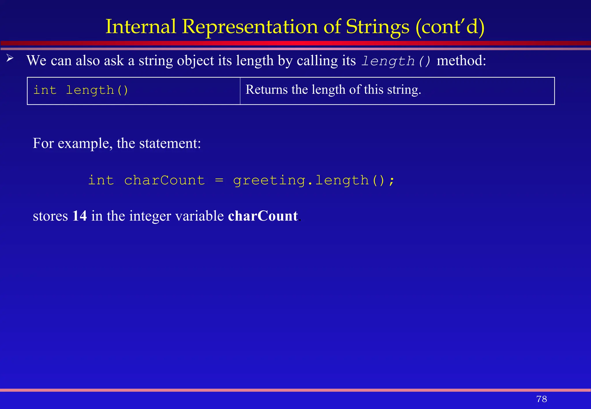 78
Internal Representation of Strings (cont’d)
 We can also ask a string object its length by calling its length() method:
int length() Returns the length of this string.
For example, the statement:
int charCount = greeting.length();
stores 14 in the integer variable charCount.
 