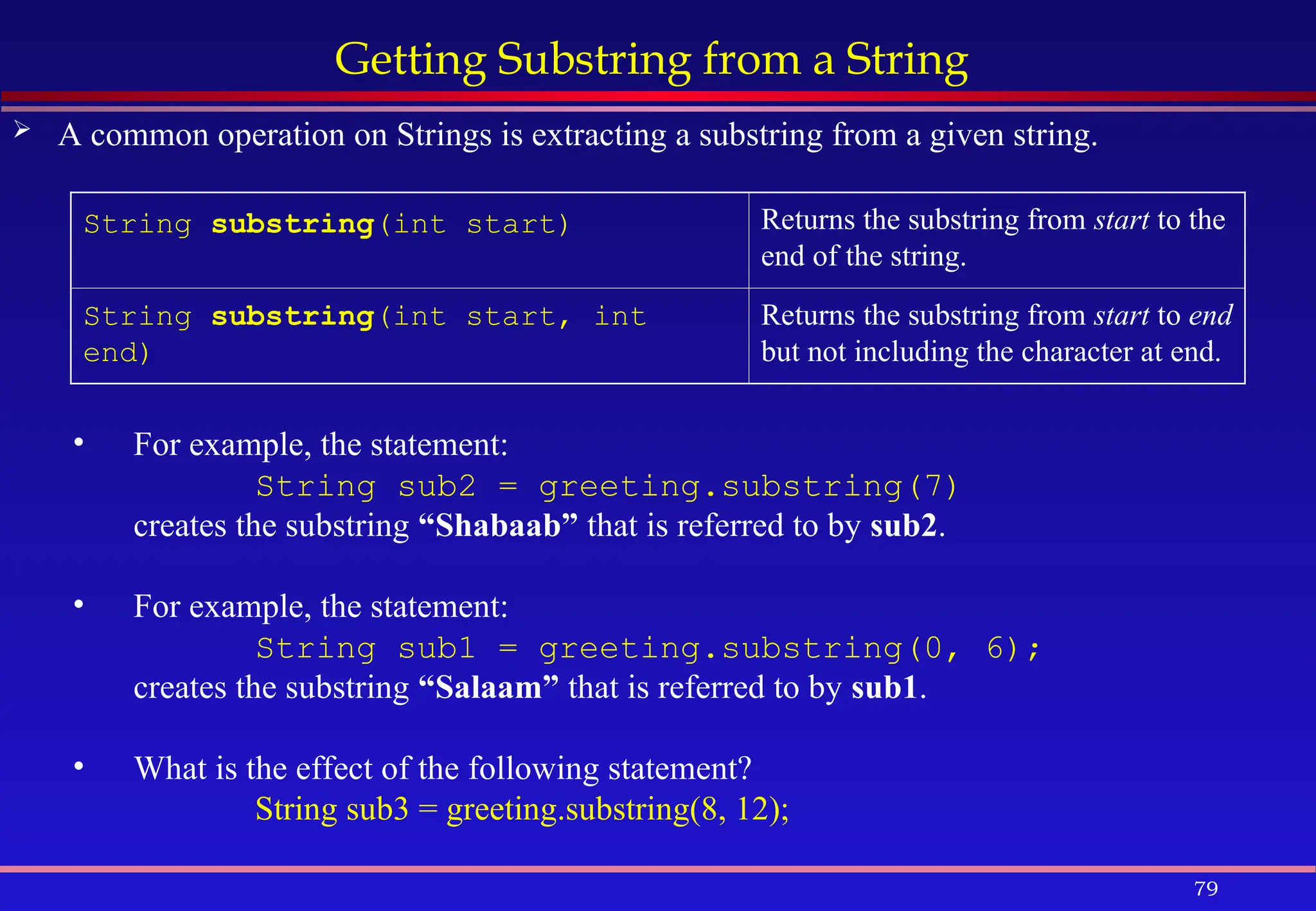 79
Getting Substring from a String
 A common operation on Strings is extracting a substring from a given string.
String substring(int start) Returns the substring from start to the
end of the string.
String substring(int start, int
end)
Returns the substring from start to end
but not including the character at end.
• For example, the statement:
String sub2 = greeting.substring(7)
creates the substring “Shabaab” that is referred to by sub2.
• For example, the statement:
String sub1 = greeting.substring(0, 6);
creates the substring “Salaam” that is referred to by sub1.
• What is the effect of the following statement?
String sub3 = greeting.substring(8, 12);
 