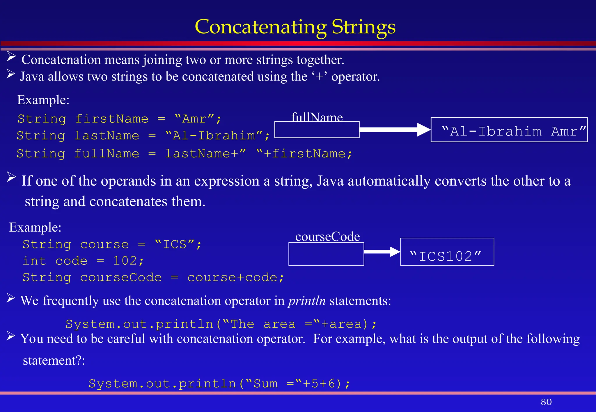 80
Concatenating Strings
 Concatenation means joining two or more strings together.
 Java allows two strings to be concatenated using the ‘+’ operator.
Example:
String firstName = “Amr”;
String lastName = “Al-Ibrahim”;
String fullName = lastName+” “+firstName;
fullName
“Al-Ibrahim Amr”
 If one of the operands in an expression a string, Java automatically converts the other to a
string and concatenates them.
Example:
String course = “ICS”;
int code = 102;
String courseCode = course+code;
“ICS102”
courseCode
 We frequently use the concatenation operator in println statements:
System.out.println(“The area =“+area);
 You need to be careful with concatenation operator. For example, what is the output of the following
statement?:
System.out.println(“Sum =“+5+6);
 