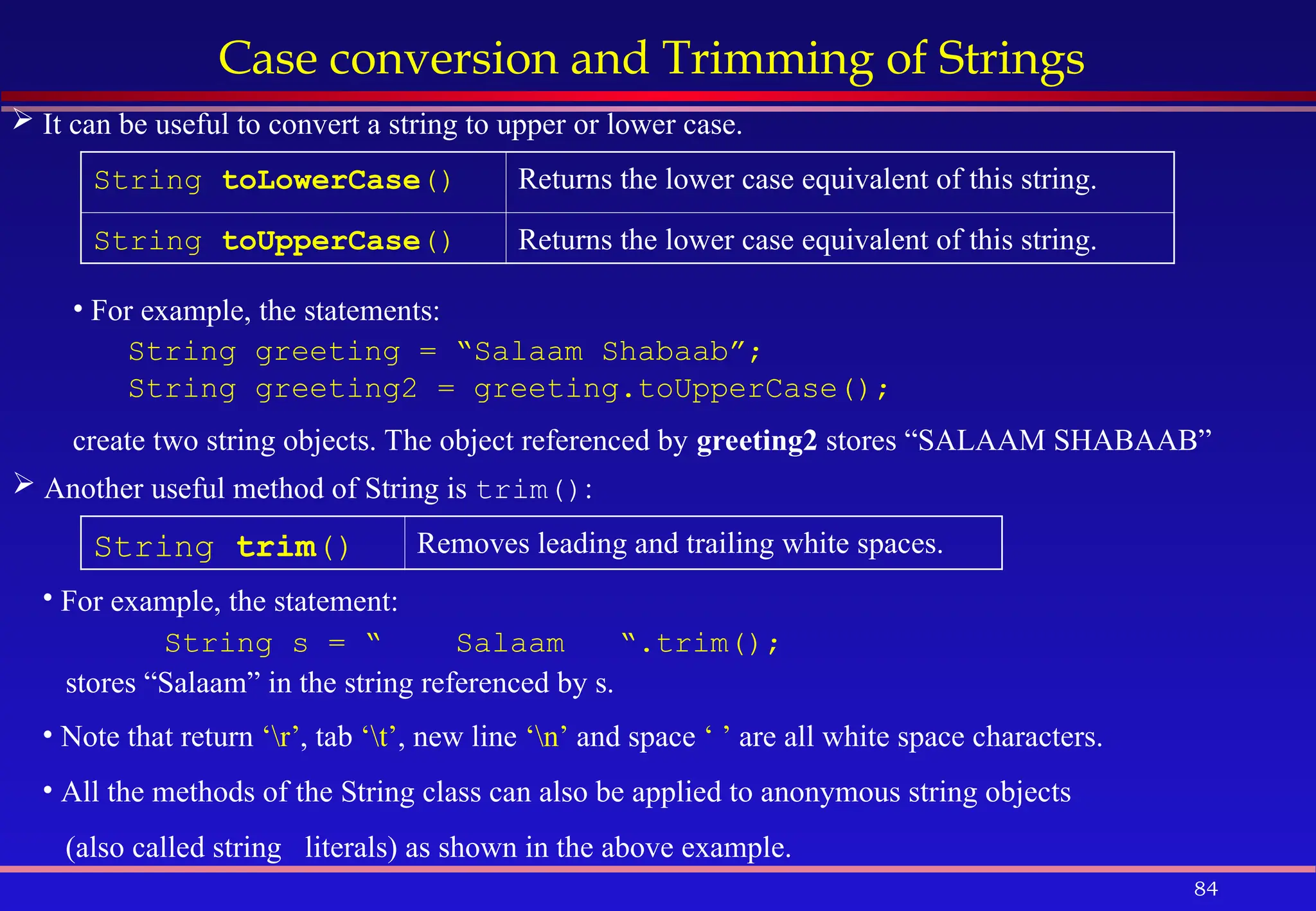 84
Case conversion and Trimming of Strings
 It can be useful to convert a string to upper or lower case.
 Another useful method of String is trim():
String toLowerCase() Returns the lower case equivalent of this string.
String toUpperCase() Returns the lower case equivalent of this string.
• For example, the statements:
String greeting = “Salaam Shabaab”;
String greeting2 = greeting.toUpperCase();
create two string objects. The object referenced by greeting2 stores “SALAAM SHABAAB”
String trim() Removes leading and trailing white spaces.
• For example, the statement:
String s = “ Salaam “.trim();
stores “Salaam” in the string referenced by s.
• Note that return ‘r’, tab ‘t’, new line ‘n’ and space ‘ ’ are all white space characters.
• All the methods of the String class can also be applied to anonymous string objects
(also called string literals) as shown in the above example.
 