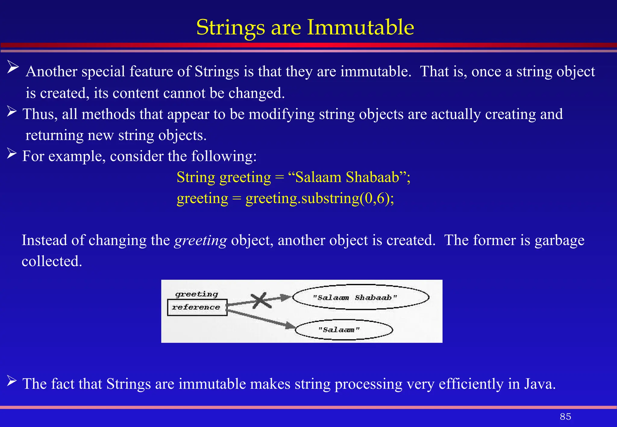 85
Strings are Immutable
 Another special feature of Strings is that they are immutable. That is, once a string object
is created, its content cannot be changed.
 Thus, all methods that appear to be modifying string objects are actually creating and
returning new string objects.
 For example, consider the following:
String greeting = “Salaam Shabaab”;
greeting = greeting.substring(0,6);
Instead of changing the greeting object, another object is created. The former is garbage
collected.
 The fact that Strings are immutable makes string processing very efficiently in Java.
 