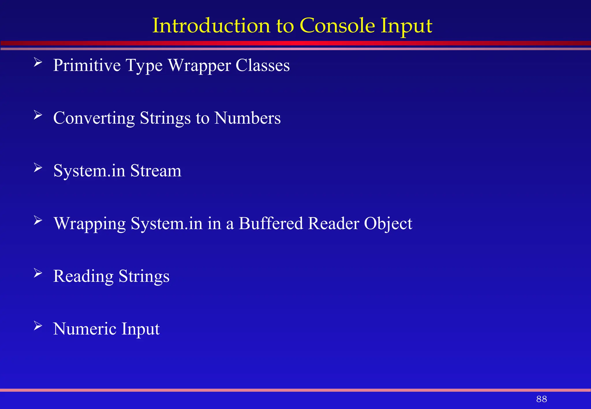 88
Introduction to Console Input
 Primitive Type Wrapper Classes
 Converting Strings to Numbers
 System.in Stream
 Wrapping System.in in a Buffered Reader Object
 Reading Strings
 Numeric Input
 