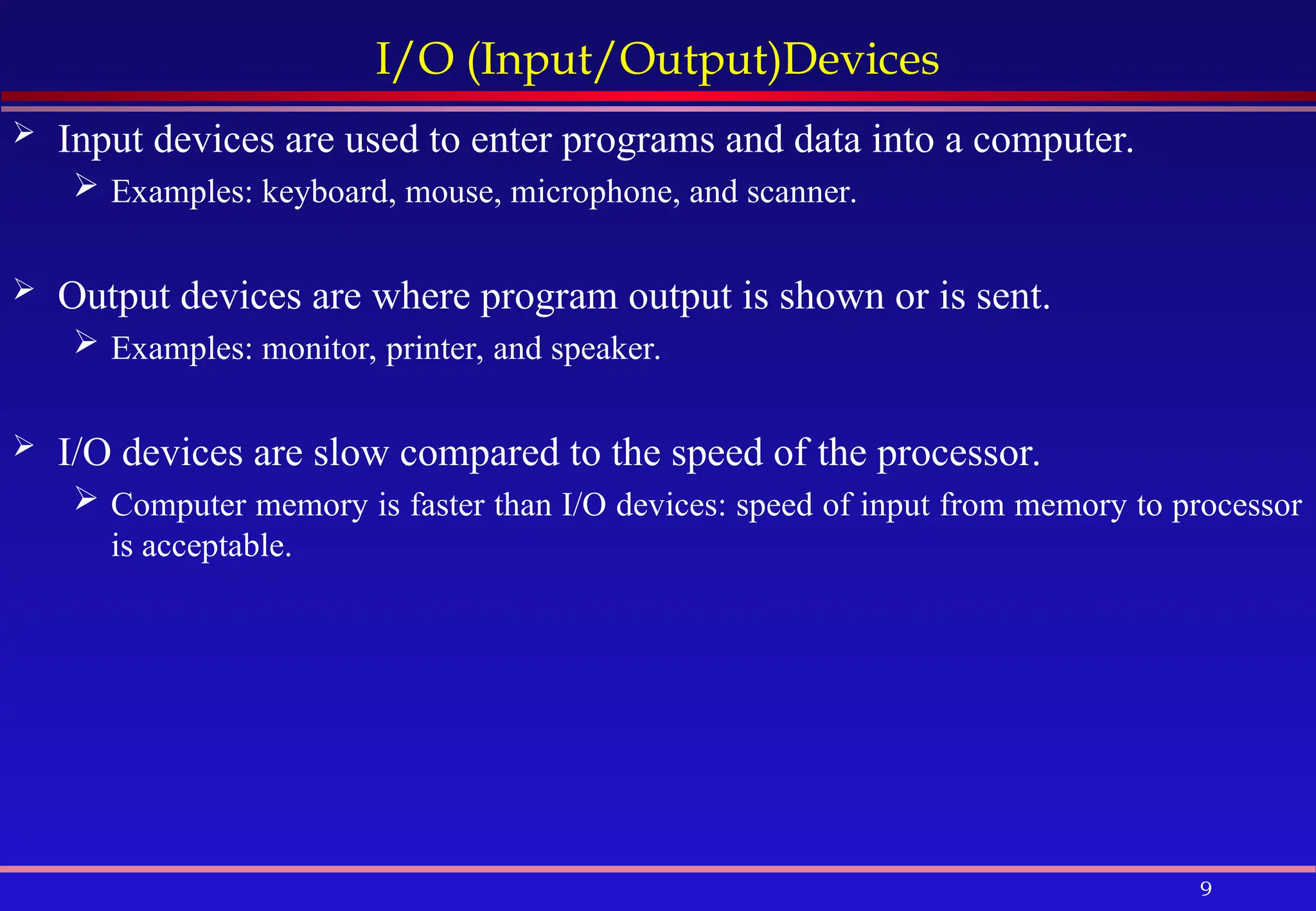 9
I/O (Input/Output)Devices
 Input devices are used to enter programs and data into a computer.
 Examples: keyboard, mouse, microphone, and scanner.
 Output devices are where program output is shown or is sent.
 Examples: monitor, printer, and speaker.
 I/O devices are slow compared to the speed of the processor.
 Computer memory is faster than I/O devices: speed of input from memory to processor
is acceptable.
 