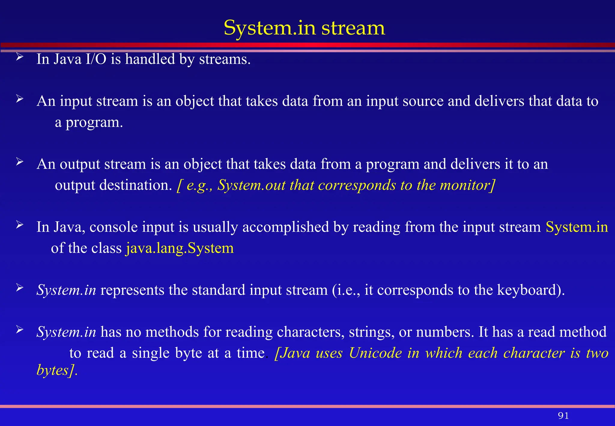 91
System.in stream
 In Java I/O is handled by streams.
 An input stream is an object that takes data from an input source and delivers that data to
a program.
 An output stream is an object that takes data from a program and delivers it to an
output destination. [ e.g., System.out that corresponds to the monitor]
 In Java, console input is usually accomplished by reading from the input stream System.in
of the class java.lang.System
 System.in represents the standard input stream (i.e., it corresponds to the keyboard).
 System.in has no methods for reading characters, strings, or numbers. It has a read method
to read a single byte at a time. [Java uses Unicode in which each character is two
bytes].
 