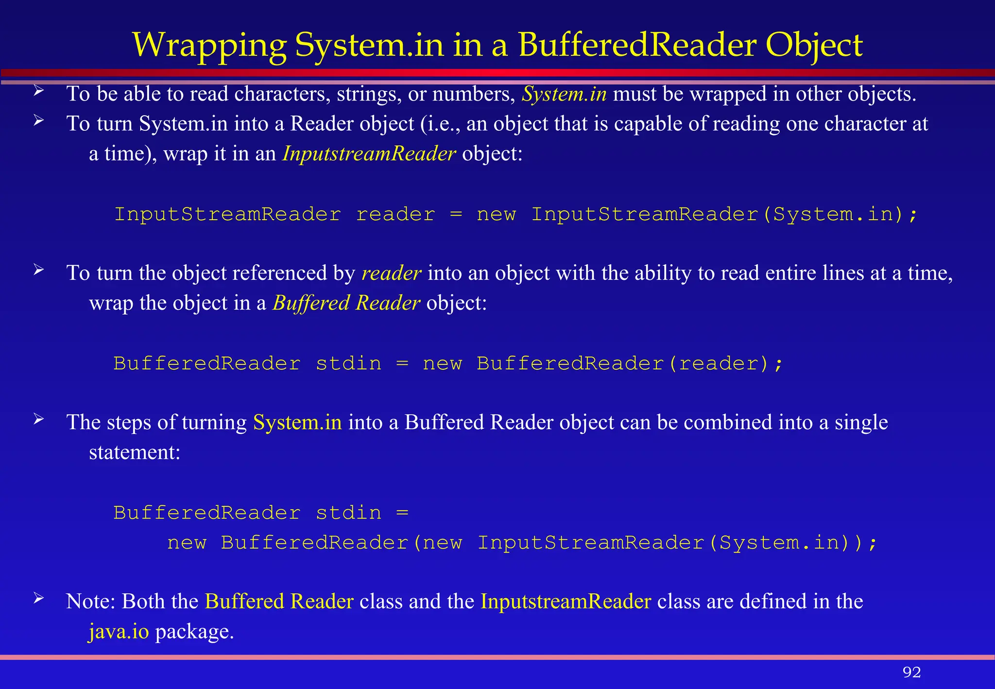 92
Wrapping System.in in a BufferedReader Object
 To be able to read characters, strings, or numbers, System.in must be wrapped in other objects.
 To turn System.in into a Reader object (i.e., an object that is capable of reading one character at
a time), wrap it in an InputstreamReader object:
InputStreamReader reader = new InputStreamReader(System.in);
 To turn the object referenced by reader into an object with the ability to read entire lines at a time,
wrap the object in a Buffered Reader object:
BufferedReader stdin = new BufferedReader(reader);
 The steps of turning System.in into a Buffered Reader object can be combined into a single
statement:
BufferedReader stdin =
new BufferedReader(new InputStreamReader(System.in));
 Note: Both the Buffered Reader class and the InputstreamReader class are defined in the
java.io package.
 