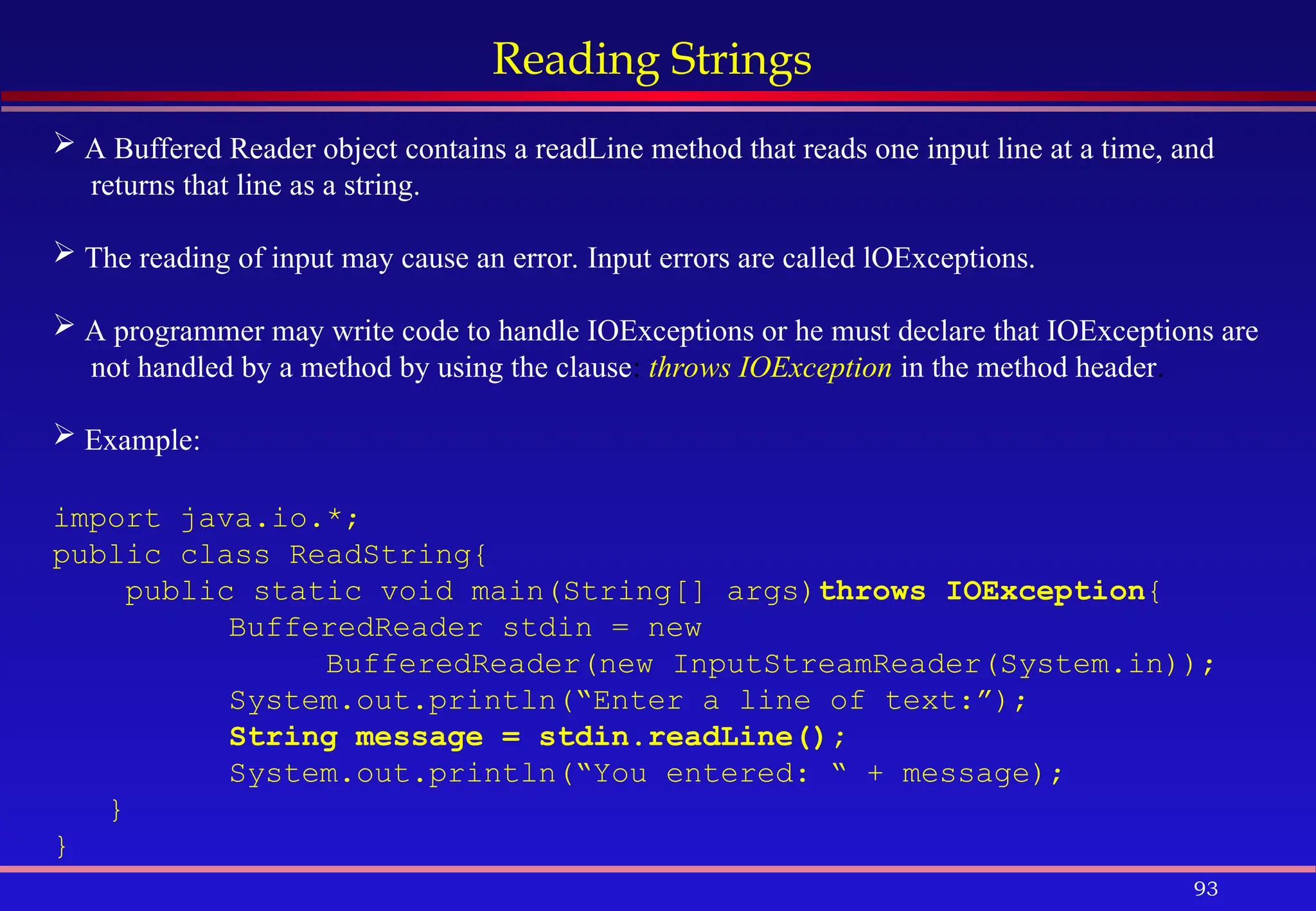 93
Reading Strings
 A Buffered Reader object contains a readLine method that reads one input line at a time, and
returns that line as a string.
 The reading of input may cause an error. Input errors are called lOExceptions.
 A programmer may write code to handle IOExceptions or he must declare that IOExceptions are
not handled by a method by using the clause: throws IOException in the method header.
 Example:
import java.io.*;
public class ReadString{
public static void main(String[] args)throws IOException{
BufferedReader stdin = new
BufferedReader(new InputStreamReader(System.in));
System.out.println(“Enter a line of text:”);
String message = stdin.readLine();
System.out.println(“You entered: “ + message);
}
}
 