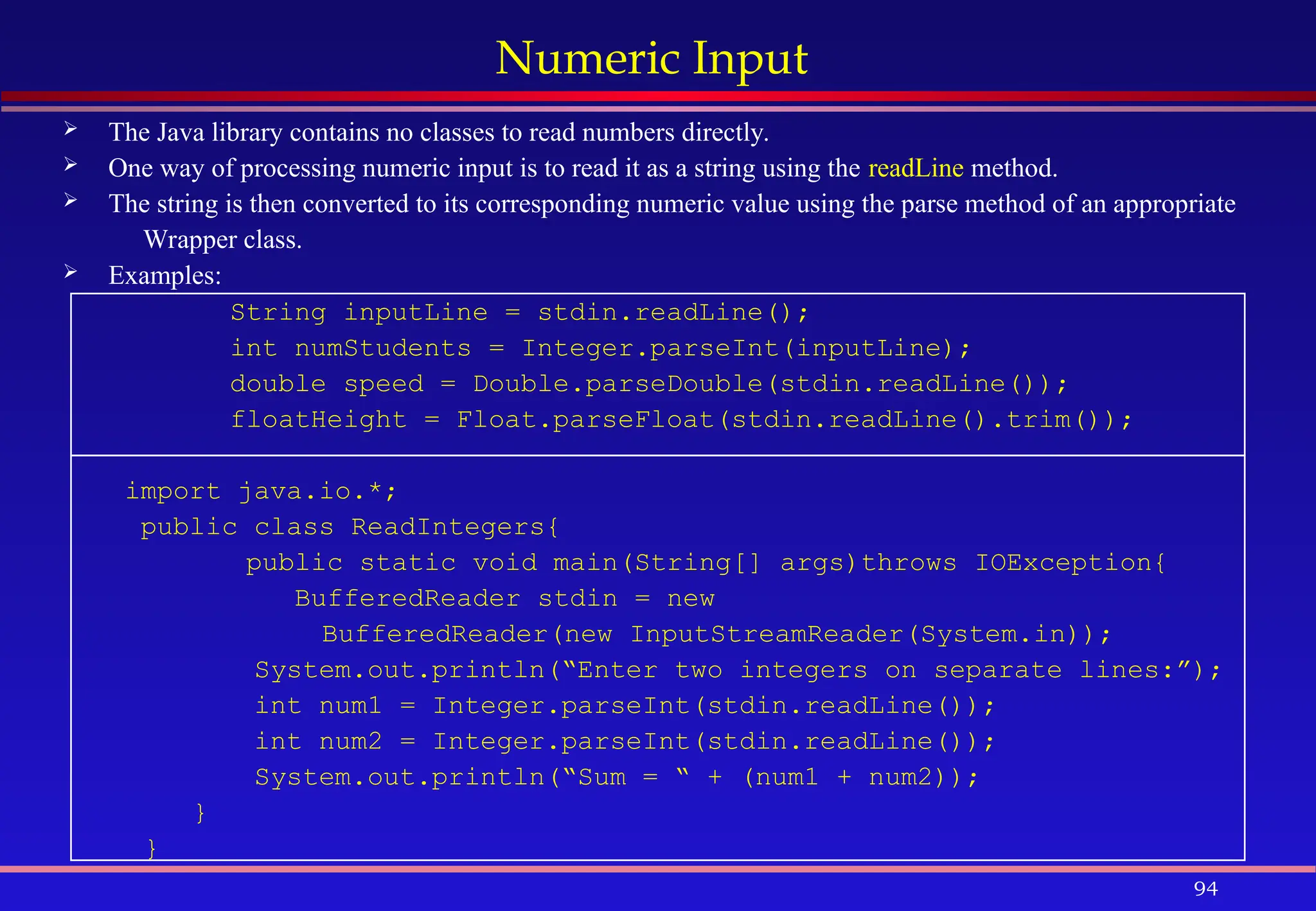 94
Numeric Input
 The Java library contains no classes to read numbers directly.
 One way of processing numeric input is to read it as a string using the readLine method.
 The string is then converted to its corresponding numeric value using the parse method of an appropriate
Wrapper class.
 Examples:
String inputLine = stdin.readLine();
int numStudents = Integer.parseInt(inputLine);
double speed = Double.parseDouble(stdin.readLine());
floatHeight = Float.parseFloat(stdin.readLine().trim());
import java.io.*;
public class ReadIntegers{
public static void main(String[] args)throws IOException{
BufferedReader stdin = new
BufferedReader(new InputStreamReader(System.in));
System.out.println(“Enter two integers on separate lines:”);
int num1 = Integer.parseInt(stdin.readLine());
int num2 = Integer.parseInt(stdin.readLine());
System.out.println(“Sum = “ + (num1 + num2));
}
}
 