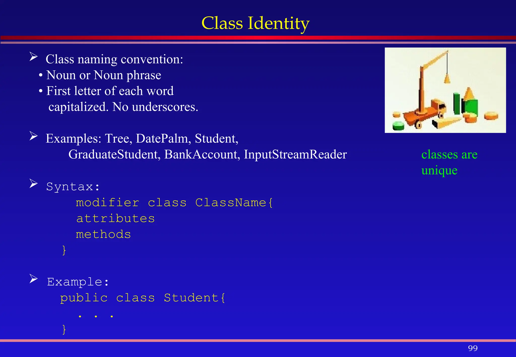 99
Class Identity
 Class naming convention:
• Noun or Noun phrase
• First letter of each word
capitalized. No underscores.
 Examples: Tree, DatePalm, Student,
GraduateStudent, BankAccount, InputStreamReader
 Syntax:
modifier class ClassName{
attributes
methods
}
 Example:
public class Student{
. . .
}
classes are
unique
 