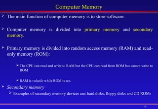 10
Computer Memory
 The main function of computer memory is to store software.
 Computer memory is divided into primary memory and secondary
memory.
 Primary memory is divided into random access memory (RAM) and read-
only memory (ROM):
 The CPU can read and write to RAM but the CPU can read from ROM but cannot write to
ROM
 RAM is volatile while ROM is not.
 Secondary memory
 Examples of secondary memory devices are: hard disks, floppy disks and CD ROMs
 