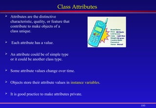 100
Class Attributes
 Attributes are the distinctive
characteristic, quality, or feature that
contribute to make objects of a
class unique.
 Each attribute has a value.
 An attribute could be of simple type
or it could be another class type.
 Some attribute values change over time.
 Objects store their attribute values in instance variables.
 It is good practice to make attributes private.
 