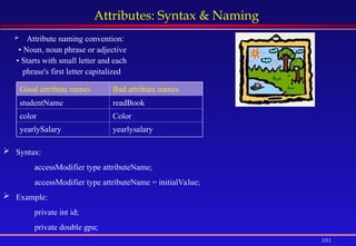 101
Attributes: Syntax & Naming
 Attribute naming convention:
• Noun, noun phrase or adjective
• Starts with small letter and each
phrase's first letter capitalized
Good attribute names Bad attribute names
studentName readBook
color Color
yearlySalary yearlysalary
 Syntax:
accessModifier type attributeName;
accessModifier type attributeName = initialValue;
 Example:
private int id;
private double gpa;
 