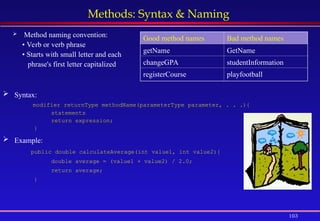 103
Methods: Syntax & Naming
 Method naming convention:
• Verb or verb phrase
• Starts with small letter and each
phrase's first letter capitalized
Good method names Bad method names
getName GetName
changeGPA studentInformation
registerCourse playfootball
 Syntax:
modifier returnType methodName(parameterType parameter, . . .){
statements
return expression;
}
 Example:
public double calculateAverage(int value1, int value2){
double average = (value1 + value2) / 2.0;
return average;
}
 